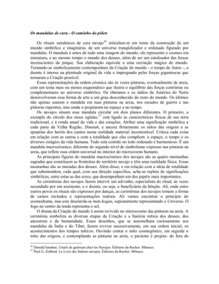 Os mandalas de cura - O caminho do pólen
Os rituais xamânicos de cura navajo26
articulam-se em torno da construção de um
mundo simbólico e imaginário, de um universo tranqüilizador e ordenado figurado por
mandalas. O mandala é antes de tudo uma imagem do mundo, ele representa o cosmos em
miniatura, e ao mesmo tempo o mundo dos deuses, além de ser um catalisador das forças
inconscientes da psique. Sua elaboração equivale a uma recriação mágica do mundo.
Tornando-se simbolicamente contemporâneo da Criação do mundo - o tempo de Antes -, o
doente é imerso na plenitude original da vida e impregnado pelas forças gigantescas que
tornaram a Criação possível.
Essas representações da ordem cósmica são às vezes pinturas, eventualmente de areia,
com um tema mais ou menos esquemático que ilustra o equilíbrio das forças contrárias ou
complementares no universo simbólico. Os tibetanos e os índios da América do Norte
desenvolveram essa forma de arte a um grau desconhecido do resto do mundo. Os últimos
não apenas usaram o mandala em suas pinturas na areia, nos escudos de guerra e nas
pinturas rupestres, mas ainda o projetaram no espaço e no tempo.
Os navajos situam esse mandala circular em dois planos diferentes. O primeiro, a
exemplo do círculo dos sioux oglalas,27
está ligado às características físicas de sua terra
tradicional, e à ronda anual da vida e das estações. Atribui uma significação simbólica a
cada parte da Velha Região, Dinetah, e ancora firmemente os mitos das origens e as
epopéias dos heróis dos cantos numa realidade material incontestável. Coloca cada coisa
em relação com as outras e com a totalidade que elas compõem: o espaço, o tempo e os
diversos estágios da vida humana. Tudo está contido no todo ordenado e harmonioso. É um
mandala macrocósmico, diferente do segundo nível de simbolismo expresso nas pinturas na
areia, que reflete essa ordem universal no interior do microcosmo humano.
As principais figuras do mandala macrocósmico dos navajos são as quatro montanhas
sagradas que constituem as fronteiras do território navajo e têm uma realidade física. Essas
montanhas são as moradas dos deuses. Além disso, e em relação com a idéia de totalidade
que subentendem, cada qual, com sua direção específica, acha-se repleta de significações
simbólicas, entre estas as das cores, que desempenham um dos papéis mais importantes.
As cerimônias dos navajos fazem intervir um adivinho, especialista do ritual, às vezes
secundado por um assistente, e o doente, ou seja, o beneficiário da bênção. Ali, onde entre
outros povos os rituais são expressos por danças, as cerimônias dos navajos tomam a forma
de cantos recitados e representações teatrais. Ali vamos encontrar o princípio do
cosmodrama, mas este desenrola-se num hogan, supostamente representando o Universo. O
fogo no centro da tenda representa o sol.
O drama da Criação do mundo é assim revivido no microcosmo das pinturas na areia. A
cerimônia simboliza as diversas etapas da Criação e a história mítica dos deuses, dos
ancestrais e da humanidade. Esses desenhos, que se assemelham curiosamente aos
mandalas da Índia e do Tibet, fazem reviver sucessivamente, em sua ordem inicial, os
acontecimentos dos tempos míticos. Ouvindo contar o mito cosmogônico, em seguida o
mito das origens, e contemplando as pinturas na areia, o paciente é projeta- do fora do
26
Donald Sandner, Utuels de guérison chez les Navajos. Éditions du Rocher. Mônaco.
27
Paul G. Zolbrod. Le Livre des Indiens navajos, Éditions du Rocher, Mônaco.
 