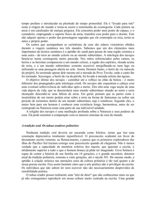 tempo profano e introduzido na plenitude do tempo primordial. Ele é "levado para trás"
rumo à origem do mundo e torna-se assim a testemunha da cosmogonia. Cada pintura na
areia é um catalisador de energia psíquica. Ela concentra poder num ponto do espaço, e o
curandeiro, empregando o suporte físico da areia, transfere esse poder para o doente. Este
não adquire apenas o poder das personagens sagradas que ele contempla ou toca, torna-se
antes o próprio poder.
Os cantos que acompanham as cerimônias de cura são relatos visionários obtidos
durante a viagem xamânica nos três mundos. Sabemos que um dos elementos mais
importantes da técnica xamânica é a aptidão do xamã para passar de uma região cósmica a
uma outra - da terra ao mundo celeste ou ao mundo subterrâneo. A mitologia dos navajos
baseia-se numa cosmogonia muito parecida. Nos mitos referenciados pelos cantos, os
heróis e as heroínas comparecem a um mundo celeste, a região dos espíritos, situada acima
da terra, e a um mundo subterrâneo somente acessível mergulhando-se num lago ou
utilizando-se uma passagem aberta no solo. Assim, Homem Santo, o herói da via máscula
do projétil, foi arrastado apesar dele mesmo até a morada do Povo Trovão, onde o canto lhe
foi ensinado. Scavenger, o herói da via da pérola, foi levado à morada celeste das águias.
O objetivo último dos navajos - caminhar até a velhice no chão da beleza - é muito
diferente dos propugnados pela mitologia cristã. Os navajos não esquentam a cabeça com
uma eventual sobrevivência do indivíduo após a morte. Eles têm uma vaga noção de uma
vida depois da vida, que se desenrolaria num mundo subterrâneo situado ao norte e seria
alcançado descendo-se uma falésia de areia. Em geral, pensam que as partes ruins e
insatisfeitas de um morto podem errar sobre a terra na forma de fantasmas ou sofrer um
período de tormentos dentro de um mundo subterrâneo sujo e tenebroso. Segundo eles, o
maior bem para um homem é conhecer uma existência longa, harmoniosa, antes de ser
reintegrado na Natureza como uma parte de sua indivisível unidade.
A religião dos navajos é uma meditação profunda sobre a Natureza e seus poderes de
cura. Ela pode sustentar a comparação com os maiores sistemas de cura do mundo.
A tradição oral. Os tahua oradores polinésios
Nenhuma tradição oral deveria ser encarada como folclore, termo que trai uma
conotação depreciativa totalmente injustificável. O preconceito ocidental em favor do
documento escrito remonta. ao Renascimento, e parece que os primeiros exploradores das
ilhas do Pacífico Sul traziam consigo esse preconceito quando ali chegaram. Não é menos
verdade que a capacidade da memória coletiva dos maoris, que ignoram a escrita, é
nitidamente superior a tudo o que o homem branco já pôde ter imaginado. Ueva Salmon é
capaz de contar a história de sua família em 14 gerações, e o grande sacerdote, detentor
atual da tradição polinésia, remonta a vinte gerações, até o século XV. Do mesmo modo, a
aptidão à criação artística nas narrações orais da cultura polinésia é tão real quanto a de
nossa poesia escrita. Fica assim bastante claro que a arte poética não é privilégio da escrita.
Os indivíduos que não sabem ler nem escrever não são necessariamente desprovidos de
sensibilidade poética.
O tahua orador possui realmente uma "arte de dizer" que não conhecemos mais ou que
já não conseguimos reproduzir em nossa cultura muito centrada na escrita. Uma grande
 