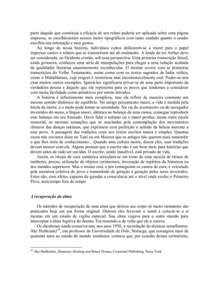 parte daquilo que constituía a eficácia de seu relato poderia ser aplicada sobre uma página
impressa, se escolhêssemos nossos meios tipográficos com tanto cuidado quanto o orador
escolhia sua entonação e seus gestos.
Ao longo de nossa história, indivíduos cultos dedicaram-se a trazer para o papel
impresso cantos e relatos que se transmitiam até ali oralmente. A lenda do rei Arthur deve
ser considerada, no Ocidente cristão, sob essa perspectiva. Uma primeira transcrição literal,
ainda grosseira, conheceu uma série de manipulações para chegar a uma redação acabada
de qualidades literárias unanimemente reconhecidas. O mesmo ocorre com as primeiras
transcrições do Velho Testamento, assim como com os textos sagrados da Índia védica,
como o Mahabharata, cuja origem é misteriosa mas incontestavelmente oral. Poder-se-iam
citar muitos outros exemplos. Ignorá-los significaria privar-se de uma parte importante da
verdadeira poesia e daquilo que ela representa para os povos que tendemos a considerar
com muita facilidade como primitivos por serem iletrados.
A história é infinitamente mais complexa, mas ela reflete de maneira constante um
mesmo sentido dinâmico do equilíbrio. No antigo pensamento maori, a vida é medida pela
bitola da morte, e o medo pode tomar-se serenidade. Na via do aventureiro ou do navegador
investidos do mana, a língua maori, idêntica ao balanço de uma canoa, consegue reproduzir
esse balanço em seu fraseado. Ouvir falar o taitiano ou o maori produz, numa outra escala
sensorial, as mesmas sensações que as suscitadas pela contemplação dos movimentos
rítmicos das danças taitianas, que exprimem com perfeição o sentido da beleza inerente a
esse povo. A passagem das tradições orais aos textos escritos nunca é simples. Quantas
vezes não ouvimos dizer no Taiti ou em Moorea que os antigos não querem mais transmitir
o que lhes resta de conhecimento... Quando uma cultura morre, dizem eles, suas tradições
devem morrer com ela. Alguns pensam que a escrita não é um bom meio para histórias que
devem antes de tudo ser ouvidas. O escrito, sendo inaudível, está privado de vida.
Assim, os rituais de cura xamânica articulam-se em tomo de uma mescla de ritmos de
tambores, preces, utilização de objetos cerimoniais, invocação de espíritos da Natureza ou
dos mundos superiores. Mas o ensino oral, e por conseguinte os cantos de cura, é veiculado
pela memória coletiva do povo e transmitido de geração a geração pelos seres investidos.
Estes são, com efeito, capazes de guindar a consciência até o nível onde evolui o Primeiro
Povo, num tempo fora do tempo.
A recuperação da alma
Os métodos de recuperação de uma alma que deixou seu corpo só muito raramente são
praticados hoje em sua forma original. Outrora eles levavam o xamã a colocar-se a si
mesmo em um estado de vigília especial. Sua alma viajava para o outro mundo para
interceptar a alma fugitiva do doente. Era trazendo-a de volta que ele o curava.
Os shoshones ainda conservavam, nos anos 1950, a recordação de técnicas semelhantes.
Ake Hultkrantz28
, um professor da Universidade de Oslo, Noruega, que consagrou mais de
quarenta anos ao estudo do mundo xamânico, contava que, por ocasião dessas cerimônias,
28
Ake Hultkrantz, Shamanic Healing and Ritual Drama, Crossroad Publishing, Nova York.
 
