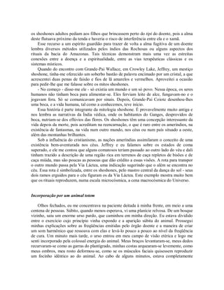 os shoshones adultos pediam aos filhos que brincassem perto do tipi do doente, pois a alma
deste flutuava próximo da tenda e haveria o risco de interferência entre ela e o xamã.
Esse recurso a um espírito guardião para trazer de volta a alma fugitiva de um doente
lembra diversos métodos utilizados pelos índios das Rochosas ou alguns aspectos dos
rituais da bacia do Amazonas. Tais técnicas demonstram mais uma vez as estreitas
conexões entre a doença e a espiritualidade, entre as vias terapêuticas clássicas e os
sistemas místicos.
Quando do encontro com Grande-Pai Wallace, em Crowley Lake, Jeffrey, um mestiço
shoshone, tinha-me oferecido um soberbo bastão de palavra encimado por um cristal, a que
acrescentei duas penas de faisão e fios de lã amarelos e vermelhos. Aproveitei a ocasião
para pedir-lhe que me falasse sobre os mitos shoshones.
- No começo - disse-me ele - só existia um mundo e um só povo. Nessa época, os seres
humanos não tinham boca para alimentar-se. Eles ferviam leite de alce, fungavam-no e o
jogavam fora. Só se comunicavam por sinais. Depois, Grande-Pai Coiote desenhou-lhes
uma boca, e a vida humana, tal como a conhecemos, teve início.
Essa história é parte integrante da mitologia shoshone. É provavelmente muito antiga e
nos lembra as narrativas da Índia védica, onde os habitantes do Ganges, desprovidos de
boca, nutriam-se dos eflúvios das flores. Os shoshones têm uma concepção interessante da
vida depois da morte, pois acreditam na reencarnação, o que é raro entre os ameríndios, na
existência de fantasmas, na vida num outro mundo, nos céus ou num país situado a oeste,
além das montanhas brilhantes.
Sob a influência do cristianismo, as nações ameríndias assimilaram o conceito de uma
existência bem-aventurada nos céus. Jeffrey e eu falamos sobre os estados de coma
superado, e ele me contou que alguns comatosos teriam passado ao outro lado do véu e dali
tinham trazido a descrição de uma região rica em terrenos de caça repletos de bisões e de
caça miúda, mas são poucas as pessoas que dão crédito a essas visões. A rota para transpor
o outro mundo passa pela Via Láctea, uma indicação sugerindo que o além se encontra no
céu. Essa rota é simbolizada, entre os shoshones, pelo mastro central da dança do sol - seus
dois ramos erguidos para o céu figuram os da Via Láctea. Este exemplo mostra muito bem
que os rituais reproduzem, numa escala microcósmica, a cena macrocósmica do Universo.
Incorporação por um animal totem
Olhos fechados, eu me concentrava na paciente deitada à minha frente, em meio a uma
centena de pessoas. Súbito, quando menos esperava, vi uma planície relvosa. De um bosque
vizinho, saiu um enorme urso pardo, que caminhou em minha direção. Eu estava dividido
entre o exercício cujo princípio vinha expondo e a aparição súbita do animal. Prossegui
minhas explicações sobre as freqüências emitidas pelo órgão doente e a maneira de criar
um som harmônico que ressoava com elas e levá-lo pouco a pouco ao nível da freqüência
de cura. Um minuto mais tarde, o urso entrou em meu campo de visão etérica e logo me
senti incorporado pela colossal energia do animal. Meus braços levantaram-se, meus dedos
recurvaram-se como as garras do plantígrado, minhas costas arquearam-se levemente, como
meus ombros, meu rosto deformou-se, como se os músculos faciais quisessem reproduzir
um focinho idêntico ao do animal. Ao cabo de alguns minutos, estava completamente
 