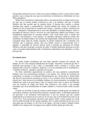 incorporado à potência do urso. Já não era eu quem trabalhava sobre o corpo sutil de minha
paciente, mas a energia do urso que me atravessava e derramava-se literalmente em suas
fibras energéticas.
Minha outra consciência compreendeu então o que querem dizer os antigos mitos sioux,
ou seja, que os animais podem comunicar-se com o ser humano, mas que o Grande
Mistério não lhes permite agir de maneira direta. O homem deve realizar o esforço
principal para chegar a compreendê-los. Percebi também que existia um conjunto de
relações no seio do qual todos os membros da Criação - o homem, a cultura, a Natureza em
volta - interagiam e interpenetravam-se com suas qualidades e energias próprias. Assim, a
percepção do universo visível e invisível, na visão tradicional, implica uma fluidez e uma
transparência desprovidas de contorno absoluto. Não existe limite entre o mundo dos
animais, o dos humanos e o dos espíritos. As entidades espirituais vindas do exterior são
cambiantes. O próprio tempo é um contínuo não fragmentado, totalmente diferente de nossa
concepção linear saída do cérebro esquerdo. O mundo tradicional não é entretanto sem
estrutura, não é tampouco caótico, pois essa fluidez encerra o traço-de-união com o
sagrado. A imensidão do universo interior inclui o princípio de unificação do Grande
Mistério e não põe em perigo o conceito de união. O mundo tradicional apresenta-se assim
como um mundo espiritualizado onde os fenômenos sobrenaturais são afirmados e vividos
pelo que são.
Os animais totens
Os xamãs sempre acreditaram que seus dons especiais emanam dos animais, das
plantas, do sol e das energias fundamentais da Criação. Assumem o potencial que lhes é
conferido para proteger o clã, a tribo, a comunidade contra a doença e a morte, para
dispensar-lhes a força no cotidiano e ajudá-los a viver em comunhão com os semelhantes, a
"caminhar na beleza", segundo a expressão dos navajos.
Os mitos ameríndios apresentavam os animais sob uma aparência essencialmente
humana, mas com características próprias à sua espécie. Em virtude da involução da
consciência, os animais e os humanos diferenciaram-se até a forma atual e, desde então,
não lhes foi mais possível comunicar-se entre si. Se o território mítico da união homem-
animal não é mais acessível na realidade cotidiana, ele assim permanece na realidade não
ordinária do xamã e de quem busca visão. O mesmo ocorre com os maoris da Polinésia
com seu conceito de tempo não linear. Eles referem-se, com efeito, a um passado
mitológico que existe paralelamente ao tempo ordinário e é acessível pelo sonho ou pelas
visões.
O xamã, ser investido, é capaz de realizar a união homem- animal graças aos estados de
consciência xamânica, que lhe permitem penetrar o passado mítico. A mitologia tradicional,
em particular a do continente norte-americano, é rica em animais que não contam
simplesmente as aventuras de um coiote ou de um urso, mas as do Grande-Pai Coiote ou de
Jovem Urso. Essas personagens encarnam uma espécie inteira. Assim, quando um xamã
está investido do poder de um espírito guardião, não é o poder espiritual de um urso ou de
uma águia que ele integra, é o do Urso ou da Águia, o de toda a espécie. Quando Liliane
trabalha com o Jaguar, não é um jaguar mas a espécie Senhor Jaguar que entra nela.
 