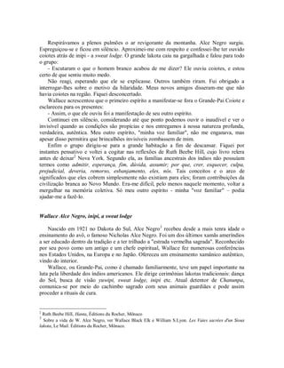 Respirávamos a plenos pulmões o ar revigorante da montanha. Alce Negro surgiu.
Espreguiçou-se e ficou em silêncio. Aproximei-me com respeito e confessei-lhe ter ouvido
coiotes atrás de inipi - a sweat lodge. O grande lakota caiu na gargalhada e falou para todo
o grupo:
- Escutaram o que o homem branco acabou de me dizer? Ele ouviu coiotes, e estou
certo de que sentiu muito medo.
Não reagi, esperando que ele se explicasse. Outros também riram. Fui obrigado a
interrogar-lhes sobre o motivo da hilaridade. Meus novos amigos disseram-me que não
havia coiotes na região. Fiquei desconcertado.
Wallace acrescentou que o primeiro espírito a manifestar-se fora o Grande-Pai Coiote e
esclareceu para os presentes:
- Assim, o que ele ouviu foi a manifestação de seu outro espírito.
Continuei em silêncio, considerando até que ponto podemos ouvir o inaudível e ver o
invisível quando as condições são propícias e nos entregamos à nossa natureza profunda,
verdadeira, autêntica. Meu outro espírito, "minha voz familiar", não me enganava, mas
apesar disso permitira que brincalhões invisíveis zombassem de mim.
Enfim o grupo dirigiu-se para a grande habitação a fim de descansar. Fiquei por
instantes pensativo e voltei a cogitar nas reflexões de Ruth Beebe Hill, cujo livro relera
antes de deixar2
Nova York. Segundo ela, as famílias ancestrais dos índios não possuíam
termos como admitir, esperança, fim, dúvida, assumir; por que, crer, esquecer, culpa,
prejudicial, deveria, remorso, esbanjamento, eles, nós. Tais conceitos e o arco de
significados que eles cobrem simplesmente não existiam para eles; foram contribuições da
civilização branca ao Novo Mundo. Era-me difícil, pelo menos naquele momento, voltar a
mergulhar na memória coletiva. Só meu outro espírito - minha "voz familiar" – podia
ajudar-me a fazê-lo.
Wallace Alce Negro, inipi, a sweat lodge
Nascido em 1921 no Dakota do Sul, Alce Negro3
recebeu desde a mais tenra idade o
ensinamento do avô, o famoso Nicholas Alce Negro. Foi um dos últimos xamãs ameríndios
a ser educado dentro da tradição e a ter trilhado a "estrada vermelha sagrada". Reconhecido
por seu povo como um antigo e um chefe espiritual, Wallace fez numerosas conferências
nos Estados Unidos, na Europa e no Japão. Ofereceu um ensinamento xamânico autêntico,
vindo do interior.
Wallace, ou Grande-Pai, como é chamado familiarmente, teve um papel importante na
luta pela liberdade dos índios americanos. Ele dirige cerimônias lakotas tradicionais: dança
do Sol, busca de visão yuwipi, sweat lodge, inipi etc. Atual detentor de Chanunpa,
comunica-se por meio do cachimbo sagrado com seus animais guardiães e pode assim
proceder a rituais de cura.
2
Ruth Beebe HilI, Hanta, Éditions du Rocher, Mônaco
3
Sobre a vida de W. Alce Negro, ver Wallace Black Elk e William S.Lyon. Les Vaies sacrées d'un Sioux
lakota, Le Mail. Éditions du Rocher, Mônaco.
 