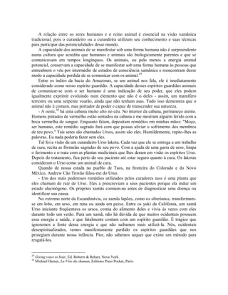 A relação entre os seres humanos e o reino animal é essencial na visão xamânica
tradicional, pois o curandeiro ou a curandeira utilizam seu conhecimento e suas técnicas
para participar das potencialidades desse mundo.
A capacidade dos animais de se manifestar sob uma forma humana não é surpreendente
numa cultura que acredita que humanos e animais são biologicamente parentes e que se
comunicavam em tempos longínquos. Os animais, ou pelo menos a energia animal
potencial, conservam a capacidade de se manifestar sob uma forma humana às pessoas que
entreabrem o véu por intermédio de estados de consciência xamânica e reencontram desse
modo a capacidade perdida de se comunicar com os animal.29
Entre os índios da bacia do Amazonas, se um animal nos fala, ele é imediatamente
considerado como nosso espírito guardião. A capacidade desses espíritos guardiães animais
de comunicar-se com o ser humano é uma indicação de seu poder, que eles podem
igualmente exprimir evoluindo num elemento que não é o deles - assim, um mamífero
terrestre ou uma serpente voarão, ainda que não tenham asas. Tudo isso demonstra que o
animal não é comum, mas portador de poder e capaz de transcender sua natureza.
- A oeste,30
há uma cabana muito alto no céu. No interior da cabana, permaneço atento.
Homens pintados de vermelho estão sentados na cabana e me mostram alguém ferido com a
boca vermelha de sangue. Enquanto falam, depositam remédios em minhas mãos: "Moço,
ser humano, este remédio sagrado fará com que possas aliviar o sofrimento dos membros
de teu povo." Tais seres são chamados Ursos, assim são eles. Humildemente, repito-lhes as
palavras. Eu nada poderia fazer sem eles.
Tal foi a visão de um curandeiro Urso lakota. Cada vez que ele se entrega a um trabalho
de cura, recita as fórmulas sagradas de seu povo. Com a ajuda de uma garra de urso, limpa
o ferimento e o trata com as plantas medicinais que lhes deram em visão os espíritos Urso.
Depois do tratamento, fica perto do seu paciente até estar seguro quanto à cura. Os lakotas
consideram o Urso como um animal de cura.
Quando de nossa estada no pueblo de Taos, na fronteira do Colorado e do Novo
México, Andrew Cão Trovão falou-me do Urso.
- Um dos mais poderosos remédios utilizados pelos curadores taos é uma planta que
eles chamam de raiz de Urso. Eles a prescreviam a seus pacientes porque ela induz um
estado alucinógeno. Os próprios xamãs comiam-na antes de diagnosticar uma doença ou
identificar sua causa.
No extremo norte da Escandinávia, os xamãs lapões, como os siberianos, transformam-
se em lobo, em urso, em rena ou ainda em peixe. Entre os yuki da Califómia, um xamã
Urso iniciante freqüentava os ursos, comia do alimento deles e vivia às vezes com eles
durante todo um verão. Para um xamã, não há dúvida de que muitos ocidentais possuem
essa energia e saúde, e que fatalmente contam com um espírito guardião. É trágico que
ignoremos a fonte dessa energia e que não saibamos mais utilizá-la. Nós, ocidentais
desespiritualizados, temos manifestamente perdido os espíritos guardiães que nos
protegiam durante nossa infância. Pior, não sabemos sequer que existe um método para
resgatá-los.
29
Giving voice to bear, Ed. Roberts & Rehart, Nova York.
30
Michael Harner, La Vóie du chaman, Editions Press Pocket, Paris.
 