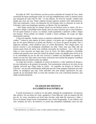 Em julho de 1997, Jerry Dunson, um kiowa ponca sobrinho de Coração de Urso, chefe
cerimonial da nação muskaugee-creek, fez com que trabalhássemos sobre os animais totens
que emergiam de cada roda da vida - os sete chakras. No nível do coração, contatei uma
aranha que tecia sua teia. Fiquei surpreso porque esperava animais mais representativos.
Pedi uma explicação a Jerry, um dançarino do sol formado entre os cheyenes no norte do
Colorado e entre seus longínquos parentes, os lakotas. Ele me respondeu:
- Alce Negro ensina que no começo iktomi era um homem como os outros. Ele foi o
primeiro a atingir a maturidade neste mundo, pois era mais astucioso que os seres humanos.
Foi ele quem nomeou os seres e os animais, sendo igualmente o primeiro a falar a língua
dos homens. Nossa atitude em relação à aranha é muito ambígua, ela ocupa um lugar
inteiramente especial.
À força de engenho, Aranha venceu os monstros sobrenaturais. Assumindo seu papel de
criador,31
tomou-se uma espécie de herói cultural, a tal ponto que os oglalas acreditavam
que era ela quem fabricava as pontas das flechas e as clavas de guerra de pedra. Eles a
julgavam, portanto, muito poderosa para ser morta diretamente. Para chegar perto, era
preciso recorrer a um estratagema semelhante aos dela. Tanto mais que tinha sido ela
mesma quem fizera da morte uma condição necessária da existência - isso a fim de que
todos os seres tivessem um lugar para viver na Terra. Os índios admiram a faculdade
criadora que permite tecer uma teia a partir do próprio corpo, sua aptidão para elevar-se no
ar na extremidade de um fio não raro invisível e também sua facilidade em apanhar os
insetos em sua teia. Que todos esses traços existissem num animal tão pequeno contribuiu
certamente para seu mistério junto aos oglalas.
Ao longo dos séculos, e malgrado os acasos da história, a visão xamânica da doença e
da cura transmitiu-se de geração em geração. Este ensinamento articula-se em torno de um
segredo universal que religa todas as coisas - do esqueleto do homem ao destino do
Universo - em um todo estreitamente imbricado que não omite qualquer fenômeno por mais
ínfimo ou prodigioso que seja. Cada indivíduo tem uma função significativa até que,
quando de sua dissolução final, se torne não somente Uno com a harmonia primeira, mas
ainda a própria harmonia.
OS JOGOS DO MÍSTICO
O GAMBITO DAS ESTRELAS
O xamã acostumou-se a isolar-se no alto platô, afastado do acampamento. Ali passava
dias inteiros. Em sua busca de visão, agradecia à Terra-Mãe por velar de maneira tão fiel
por ele. Às vezes, encontrava um local mais elevado, onde nada lhe entravava o olhar, e
ficava lá durante longas horas contemplando suas cristas bosquejadas. O céu infinito com
suas variações de tons e de humores, os cumes das montanhas ondulando como um mar
31
Jobn Epe8 Brown, Les Nllmaux de l'âme, Le Mail, editions du Rocher, Mônaco.
 