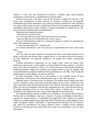 mineral, o vento com suas alternâncias de furores e silêncio, todas essas potências
elementares o aterrorizavam e reconfortavam ao mesmo tempo.
Pensava em seu pai, e em tudo o que ele lhe ensinara a respeito do Universo e dos
deuses que comandavam as forças terríveis da Natureza. Lembrava-se da geografia
insatisfatória que ele lhe transmitira e que, ainda que inexata, permitira-lhe abrir passagem
em regiões ainda virgens de toda a vida humana. Pensava nos espetáculos grandiosos que
contemplara durante suas viagens solitárias, e pensava igualmente no sentido de sua vida.
Suas recordações emocionaram-no profundamente.
Murmurou em intenção dos deuses:
- Mostrem-me o que devo fazer.
E o vento que assoviava no alto das árvores deu-lhe esta resposta:
- Que este saber que te foi transmitido não se perca nunca.
Ele ouviu distintamente as palavras; é impossível enganar-se quanto aos murmúrios do
vento. Mas continuava perplexo.
- Como transmitir tudo isso? - exclamou ele.
E os deuses responderam - pois eram eles que se expressavam pelo vento, estava certo
disso.
- Escuta.
Seu rosto cheio de rugas aureolou-se com uma luz irreal e seus olhos perderam-se ao
longe, envolvendo num mesmo olhar o mundo físico e os movimentos furtivos de pássaros
de outra dimensão. Um mal-estar indefinível, um grande frio interior causaram-lhe
tremores.
Sombras perfilaram-se subitamente em seu campo visual. Como em câmara lenta,
deslizou aos poucos para o chão quando a seta de obsidiana da lança golpeou-o em pleno
peito. Uma vida nova inundava o vale e o rio voltava a tornar-se uma torrente tumultuosa.
O homem grisalho e magro era novamente um caçador ardente e, logo em seguida, uma
criança brincando no pequeno ressalto de terra que dominava o vale. Mas o local já não lhe
proporcionava a menor alegria, era cada vez mais frio.
Já tinha consumado a obra de sua vida legando ao clã o grande tesouro de seus
conhecimentos. Para fazê-lo, tinha utilizado palavras que o vento lhe transmitira.
Naquelas noites, e em todas as que se seguiram, ele escolheu termos simples para fazer
reviver o passado, a fim de que fosse preservado depois de sua morte. Confiou aos seus
tudo o que sabia: falou-lhes da parede de gelo e da tundra do Norte, dos mares imensos do
Oeste e do Sul, das montanhas e das florestas longínquas do Leste. Falou-lhes dos deuses e
da grande passagem através do mar. Depois lhes contou a história que o vento lhe
transmitira e que explicava por que o mar os tinha separado do resto das terras.
Seu espírito penetrou na lança, sentindo-lhe a consistência. Era uma boa lança de freixo,
flexível para ser trabalhada e ágil para o lanceiro. A ponta de obsidiana revelou-lhe os
segredos do mundo mineral e a consciência da origem das coisas. Depois seu espírito
dirigiu-se ao pequeno grupo que se aproximava dele. O homem que o tinha golpeado com a
lança era pequeno, pálido e esfomeado. O xamã agonizante descobriu um clã miserável,
que sobrevivia escondendo-se em grutas efêmeras. Sentiu a angústia desses caçadores
primitivos e percebeu que não sentiam ódio nem cólera, mas necessidade, o que era ainda
mais trágico.
 