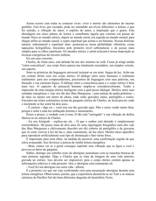 Assim ocorre com todas as criaturas vivas: viver e morrer são elementos do mesmo
gambito. Este livro, por exemplo, pode ser entendido em níveis diferentes: a leitura, o que
foi sentido, a vibração do autor, o espírito do autor, a inspiração que o guiou. Esta
abordagem em cinco planos de leitura é semelhante àquela que consiste em passar do
mundo físico ao mundo etérico, depois ao mundo astral, em seguida ao mundo mental, para
chegar enfim ao mundo causal, o sopro espiritual que anima o ser humano. Nossas histórias
natural, sobrenatural e espiritual inter- penetram-se numa globalidade vibratória, como
tapeçarias holográficas. Iniciemos pelo primeiro nível sobrenatural, o de acesso mais
simples para os olhos espirituais. Os mundos etérico e astral colocam à nossa disposição as
técnicas energéticas do terceiro milênio.
Eis um caso concreto.
Charles, de trinta anos, está deitado há uns dez minutos no sofá. Como já atingi minha
"outra consciência", seu corpo físico parece-me totalmente secundário, um simples veículo,
um suporte.
Sinto as primícias da linguagem universal insinuar-se em mim: língua da luz. Acho-me
em contato direto com seu corpo etérico. O diálogo entre seres humanos é realmente
rudimentar: para nos compreendermos, precisamos da linguagem com suas palavras, seu
fraseado e sua estrutura lógica. O diálogo entre a consciência pura e o corpo etérico é bem
mais rico. O espectro do potencial humano amplia-se consideravelmente. Tenho a
impressão de uma energia etérica inteligente com a qual posso dialogar. Deslizo entre suas
camadas energéticas e vejo um tiki das ilhas Marquesas - uma estátua de pedra polinésia -,
de mais ou menos um metro de altura, onde estão gravados sinais, petróglifos e rostos.
Encontro-me trinta centímetros acima da garganta etérica de Charles, no local preciso onde
o incômodo se faz sentir há dois anos.
- É curioso - digo eu -, você tem um tiki gravado aqui. Não o estou vendo muito bem,
porque é noite e uma luz embaçada ilumina o monumento...
Pouco a pouco, a verdade vem à tona. O tiki está "carregado" e sua vibração de defesa
liberou-se no etérico de Charles.
- Eu sou fotógrafo - explica-me ele. - O que o senhor está dizendo é simplesmente
extraordinário. Há pouco mais de dois anos fiz uma reportagem fotográfica num alto vale
das ilhas Marquesas e efetivamente descobri um tiki coberto de petróglifos e de gravuras
que só eram visíveis à luz da lua e, mais exatamente, da lua cheia. Montei meus aparelhos
para reproduzir artificialmente esse tipo de iluminação e bati várias fotos.
É importante para mim obter, na medida do possível, uma confirmação regular de que
estou avançando. Isso favorece a justeza de minha leitura energética.
- Bem, vamos ver se a gente consegue suprimir essa vibração que se ligou a você e
provoca as dores de garganta.
Súbito, distingo um soberbo rosto de aborígine australiano com as manchas brancas de
suas pinturas sagradas. Digo a Charles que se trata da imagem de uma vida anterior,
gravada no etérico. Isso deveria ser impossível, pois o corpo etérico contém apenas as
informações relativas à vida presente. Ora, o aborígine está exatamente ali.
- Você foi um aborígine em outra vida - afirmo.
É a primeira vez que me vejo confrontado com uma encarnação aborígine durante uma
leitura energética. Observemos, porém, que a experiência desenrola-se no Taiti e as marcas
cármicas do Pacífico Sul são bem diferentes daquelas do hemisfério Norte.
 