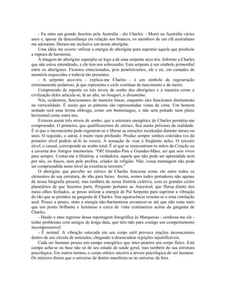 - Eu sinto um grande fascínio pela Austrália - diz Charles. - Morei na Austrália vários
anos e, apesar da desconfiança em relação aos brancos, os membros de um clã australiano
me adotaram. Deram-me inclusive um nome aborígine.
Uma idéia me ocorre: utilizar a energia do aborígine para suprimir aquela que produziu
a ruptura de harmonia.
À imagem do aborígine superpõe-se logo a de uma serpente arco-íris. Informo a Charles
que não estou entendendo, e ele tem um sobressalto. Esta serpente é um símbolo primordial
entre os aborígines. Ficamos emocionados, pois penetrávamos, ele e eu, em camadas de
memória esquecidas e todavia tão presentes.
- A serpente arco-íris - explica-me Charles - é um símbolo de regeneração
extremamente poderoso, já que representa o ciclo contínuo de nascimento e de morte.
Compreendo de repente os três níveis de sonho dos aborígines e a maneira como a
civilização deles articula-se, lá no alto, no bougari, o dreamtime.
Nós, ocidentais, funcionamos de maneira linear, enquanto eles funcionam diretamente
na verticalidade. É assim que as pinturas são representadas vistas de cima. Um homem
sentado terá uma forma oblonga, como um bumerangue, e não será pintado num plano
horizontal como entre nós.
Existem assim três níveis de sonho, que a estrutura energética de Charles permitiu-me
compreender. O primeiro, que qualificaremos de etérico, fica muito próximo da realidade.
É aí que o inconsciente pode regenerar-se e liberar as emoções recalcadas durante meses ou
anos. O segundo, o astral, é muito mais profundo. Produz sempre sonhos coloridos (os do
primeiro nível podem sê-lo às vezes). A sensação de voar é freqüente neles. O terceiro
nível, o causal, corresponde ao sonho total. É aí que se reencontram os mitos da Criação ou
a caverna dos Antigos imemoriais. "Oh! Grandes-Pais e Grandes-Mães, sei que sois vivos
para sempre. Contai-me a História, a verdadeira, aquela que não pode ser apreendida nem
por nós, os fracos, nem pelo profeta, criador de religião. Não, vossa mensagem não pode
ser compreendida neste nível da existência terrestre."
O aborígine que percebo no etérico de Charles funciona como elo entre todos os
elementos de sua estrutura, do alto para baixo. Assim, somos todos portadores não apenas
de nossa biografia pessoal, mas também de nossa história coletiva, com os grandes ciclos
planetários de que fazemos parte. Pergunto portanto ao Ancestral, que flutua diante dos
meus olhos fechados, se posso utilizar a energia de Pai Serpente para suprimir a vibração
do tiki que se prendeu na garganta de Charles. Sua aquiescência resume-se a uma cintilação
azul. Pouco a pouco, sinto a energia não-harmoniosa esvanecer-se até que não resta mais
que um ponto brilhante e luminoso a cerca de vinte centímetros acima da garganta de
Charles.
- Desde o meu regresso dessa reportagem fotográfica às Marquesas - confessa-me ele -
tenho problemas com amigos de longa data, que têm tido para comigo um comportamento
incompreensível.
- É normal. A vibração estocada em seu corpo sutil provoca reações inconscientes
dentro de seu círculo de amizades, chegando a desencadear rejeições injustificáveis.
Cada ser humano possui um campo energético que inter-penetra seu corpo físico. Este
campo acha-se na base não só de seu estado de saúde geral, mas também de sua estrutura
psicológica. Em outros termos, o corpo etérico encerra a árvore psicológica do ser humano.
Os místicos dizem que o universo de dentro manifesta-se no universo de fora.
 
