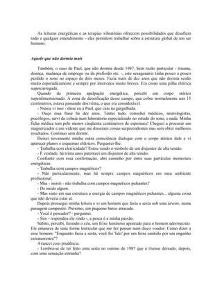 As leituras energéticas e as terapias vibratórias oferecem possibilidades que desafiam
todo e qualquer entendimento - elas permitem trabalhar sobre a estrutura global de um ser
humano.
Aquele que não dormia mais
Também, o caso de Paul, que não dormia desde 1987. Sem razão particular - trauma,
doença, mudança de emprego ou de profissão etc. -, este sexagenário tinha pouco a pouco
perdido o sono no espaço de dois meses. Fazia mais de dez anos que não dormia senão
muito esporadicamente e sempre por intervalos muito breves. Era como uma pilha elétrica
supercarregada.
Quando da primeira apalpação energética, percebi um corpo etérico
superdimensionado. A zona de densificação desse campo, que cobre normalmente uns 15
centímetros, estava passando dos trinta, o que era considerável.
- Nunca vi isso - disse eu a Paul, que caiu na gargalhada.
- Ouço essa frase há dez anos. Tentei tudo, consultei médicos, neurologistas,
psicólogos, servi de cobaia num laboratório especializado no estudo do sono, e nada. Minha
ficha médica tem pelo menos cinqüenta centímetros de espessura! Cheguei a procurar um
magnetizador e um vidente que me disseram coisas surpreendentes mas sem obter melhores
resultados. Continuo sem dormir.
Deixei novamente minha outra consciência dialogar com o corpo etérico dele e vi
aparecer planos e esquemas elétricos. Perguntei-lhe:
- Trabalha com eletricidade? Estou vendo o símbolo de um disjuntor de alta tensão.
- É verdade, há trinta anos patenteei um disjuntor de alta tensão.
Confiante com essa confirmação, abri caminho por entre suas partículas memoriais
energéticas.
- Trabalha com campos magnéticos?
- Não particularmente, mas há sempre campos magnéticos em meu ambiente
profissional.
- Mas - insisti - não trabalha com campos magnéticos pulsantes?
- De modo algum.
- Mas sinto em sua estrutura a energia de campos magnéticos pulsantes... alguma coisa
que não deveria estar aí.
Depois prossegui minha leitura e vi um homem que fazia a sesta sob uma árvore, numa
paisagem campestre. Próximo, um pequeno barco atracado.
- Você é pescador? - perguntei.
- Sim - respondeu ele rindo -, a pesca é a minha paixão.
Súbito, percebi, furando o céu, um feixe luminoso apontado para o homem adormecido.
Ele emanava de uma forma lenticular que me fez pensar num disco voador. Como dizer a
esse homem: "Enquanto fazia a sesta, você foi 'lido' por um feixe emitido por um engenho
extraterrestre"?
Avancei com prudência.
- Lembra-se de ter feito uma sesta no outono de 1987 que o tivesse deixado, depois,
com uma sensação estranha?
 