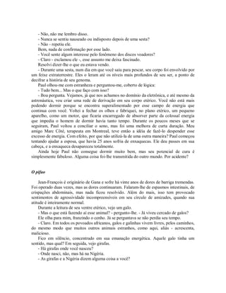 - Não, não me lembro disso.
- Nunca se sentiu nauseado ou indisposto depois de uma sesta?
- Não - repetiu ele.
Bem, nada de confirmação por esse lado.
- Você sente algum interesse pelo fenômeno dos discos voadores?
- Claro - exclamou ele -, esse assunto me deixa fascinado.
Resolvi dizer-lhe o que eu estava vendo.
- Durante uma sesta, num dia em que você saiu para pescar, seu corpo foi envolvido por
um feixe extraterrestre. Eles o leram até os níveis mais profundos de seu ser, a ponto de
decifrar a história de seu genoma.
Paul olhou-me com estranheza e perguntou-me, coberto de lógica:
- Tudo bem... Mas o que faço com isso?
- Boa pergunta. Vejamos, já que nos achamos no domínio da eletrônica, e até mesmo da
astronáutica, vou criar uma rede de derivação em seu corpo etérico. Você não está mais
podendo dormir porque se encontra superalimentado por esse campo de energia que
continua com você. Voltei a fechar os olhos e fabriquei, no plano etérico, um pequeno
aparelho, como um motor, que ficaria encarregado de absorver parte da colossal energia
que impedia o homem de dormir havia tanto tempo. Durante os poucos meses que se
seguiram, Paul voltou a conciliar o sono, mas foi uma melhora de curta duração. Meu
amigo Marc Côté, terapeuta em Montreal, teve então a idéia de fazê-lo despender esse
excesso de energia. Com efeito, por que não utilizá-la de uma outra maneira? Paul começou
tentando ajudar a esposa, que havia 25 anos sofria de enxaquecas. Ele deu passes em sua
cabeça, e a enxaqueca desapareceu totalmente.
Ainda hoje Paul não consegue dormir muito bem, mas seu potencial de cura é
simplesmente fabuloso. Alguma coisa foi-lhe transmitida do outro mundo. Por acidente?
O pifao
Jean-François é originário de Gana e sofre há vinte anos de dores de barriga tremendas.
Foi operado duas vezes, mas as dores continuaram. Falaram-lhe de espasmos intestinais, de
crispações abdominais, mas nada ficou resolvido. Além do mais, isso tem provocado
sentimentos de agressividade incompreensíveis em seu círculo de amizades, quando sua
atitude é inteiramente normal.
Durante a leitura de seu ventre etérico, vejo um galo.
- Mas o que está fazendo aí esse animal? - pergunto-lhe. - Já viveu cercado de galos?
Ele olha para mim, franzindo o cenho. Já se perguntava se não perdia seu tempo.
- Claro. Em todos os povoados africanos, galos e galinhas vivem livres, pelos caminhos,
do mesmo modo que muitos outros animais estranhos, como aqui, aliás - acrescenta,
malicioso.
Fico em silêncio, concentrado em sua emanação energética. Aquele galo tinha um
sentido, mas qual? Em seguida, vejo girafas.
- Há girafas onde você nasceu?
- Onde nasci, não, mas há na Nigéria.
- As girafas e a Nigéria dizem alguma coisa a você?
 