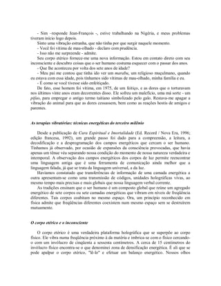 - Sim –responde Jean-François -, estive trabalhando na Nigéria, e meus problemas
tiveram início logo depois.
Sinto uma vibração estranha, que não tinha por que surgir naquele momento.
- Você foi vítima de mau-olhado - declaro com prudência.
- Isso não me surpreende - admite.
Seu corpo etérico fornece-me uma nova informação. Estou em contato direto com seu
inconsciente e descubro coisas que o ser humano costuma esquecer com o passar dos anos.
- Que lhe aconteceu por volta dos sete anos de idade?
- Meu pai me contou que tinha ido ver um marabu, um religioso muçulmano, quando
eu estava com essa idade, pois tínhamos sido vítimas de mau-olhado, minha família e eu.
- É como se você tivesse sido enfeitiçado.
De fato, esse homem foi vítima, em 1975, de um feitiço, e as dores que o torturavam
nos últimos vinte anos eram decorrentes disso. Ele sofreu um malefício, uma má sorte - um
pifao, para empregar o antigo termo taitiano simbolizado pelo galo. Restava-me apagar a
vibração do animal para que as dores cessassem, bem como as reações hostis de amigos e
parentes.
As terapias vibratórias: técnicas energéticas do terceiro milênio
Desde a publicação de Cura Espiritual e Imortalidade (Ed. Record / Nova Era, 1996;
edição francesa, 1992), um grande passo foi dado para a compreensão, a leitura, a
decodificação e a desprogramação dos campos energéticos que cercam o ser humano.
Tínhamos já observado, por ocasião de expansões da consciência provocadas, que havia
apenas um tênue véu separando nossa condição do momento de nossa natureza verdadeira e
intemporal. A observação dos campos energéticos dos corpos de luz permite reencontrar
uma linguagem antiga que é uma ferramenta de comunicação ainda melhor que a
linguagem falada, já que se trata da linguagem universal, a da luz.
Havíamos constatado que transferências de informação de uma camada energética a
outra apresentam-se como uma transmissão de códigos, unidades holográficas vivas, ao
mesmo tempo mais precisas e mais globais que nossa linguagem verbal corrente.
As tradições ensinam que o ser humano é um composto global que reúne um agregado
energético de sete corpos ou sete camadas energéticas que vibram em níveis de freqüência
diferentes. Tais corpos coabitam no mesmo espaço. Ora, um princípio reconhecido em
física admite que freqüências diferentes coexistem num mesmo espaço sem se destruírem
mutuamente.
O corpo etérico e o inconsciente
O corpo etérico é uma verdadeira plataforma holográfica que se superpõe ao corpo
físico. Ele vibra numa freqüência próximo à da matéria e imbrica-se com o físico cercando-
o com um invólucro de cinqüenta a sessenta centímetros. A cerca de 15 centímetros do
invólucro físico encontra-se o que denominei zona de densificação energética. É ali que se
pode apalpar o corpo etérico, "lê-lo" e efetuar um balanço energético. Nossos olhos
 