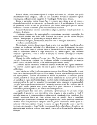 Para os lakotas, o cachimbo sagrado é o objeto mais santo do Universo, cujo poder
absolutamente nada ultrapassa. Todos os seus cachimbos provêm do cachimbo sagrado
original, que ainda conservam e que lhes foi trazido pela Mulher Bisão Branco.
Fumar o cachimbo, ensina Grande-Pai, é o mesmo que afirmar a um só tempo a
dimensão horizontal de seu parentesco e a dimensão vertical de sua identidade. O conceito
de parentesco reside no fato de que todos os que fumam juntos participam da mesma
cerimônia e realizam os mesmos gestos ritualísticos dos ancestrais.
Enquanto fumávamos em meio a um silêncio religioso, sentimos esse elo com todos os
elementos da criação.
- Incluamos os poderes das quatro direções - sentenciara o curandeiro -, domicílios dos
quatro ventos reunidos num único poder dentro do pai, o vento que fica no céu. Dirijo o
tubo de Chanunpa para as quatro direções e depois para o céu.
Cumprindo esse gesto, afirmávamos, de acordo com as instruções de Wallace:
- Eu fumo com Tunkashila.
Nesse ritual, o conceito de parentesco funde-se com o de identidade. Quando se coloca
o tabaco no fornilho do cachimbo, ele é identificado por nomes de pássaros e de outros
animais. Invocam-se todos os poderes, todas as formas do Universo. O cachimbo sagrado,
uma vez constituído, torna-se o corpo rearticulado do Grande Espírito, uma totalidade
sintética e significativa. Todas as formas da Criação são reunidas e em seguida unificadas
pela ação do Fogo.
Quando de minha estada em Crowley Lake, Alce Negro presidiu a várias cerimônias
yuwipis. Tratava-se de rituais de cura destinados a aliviar pessoas atingidas por doenças
graves (câncer, esclerose múltipla, Aids, problemas pulmonares e renais).
A maioria dessas cerimônias ocorre nas reservas do Dakota, mas alguns curandeiros
vão também a outros lugares, como no caso da que eu acabava de presenciar no nordeste
californiano.
A cerimônia yuwipi é o ritual mais poderoso entre os sioux lakotas. Na ocasião, o xamã
invoca seus espíritos guardiães para realizar sessões de cura, mas também para encontrar
um objeto perdido, localizar um rebanho de bisões ou profetizar. A cerimônia yuwipi
decorre, com toda a certeza, da cerimônia da tenda tremulante das nações ojibwas e crees
do Canadá e da região dos Grandes Lagos. Existem muitas semelhanças entre as duas, bem
como com a loja dos espíritos arapahos. Um curandeiro lakota raramente se torna um chefe
yuwipi - "aquele-que-invoca-os-espíritos" - antes dos quarenta ou até dos cinqüenta anos de
idade, pois precisa possuir uma grande experiência para concentrar e canalizar o
considerável poder engendrado por essa cerimônia tão particular.
A aprendizagem dura vários anos. Geralmente, é proporcionada por um outro yuwipi,
encarregado de ensinar os sons necessários, como preparar o altar e realizar o ritual. O
aprendiz, ainda que já conte com vinte ou trinta anos de experiência como curandeiro, deve
cumprir numerosas buscas de visão pessoais antes de adquirir força e capacidade
suficientes para praticar essa cerimônia. Alce Negro diz que a maior parte dos curandeiros
aborda o ritual com precauções e respeito infinitos, já que conhecem o intenso poder e a
natureza volátil dos espíritos yuwipis. É preciso ser capaz de controlar todos os espíritos
invocados, em especial os Seres Trovão, extremamente fortes e barulhentos. Uma força não
dominada pode revelar-se perigosa para o xamã e os membros de sua família, sobretudo as
crianças.
 