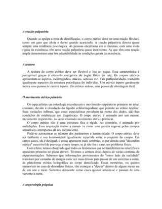 A reação palpatória
Quando se apalpa a zona de densificação, o corpo etérico deve ter uma reação flexível,
como um gato que alteia o dorso quando acariciado. A reação palpatória denota quase
sempre uma tendência psicológica. As pessoas encerradas em si mesmas, com uma visão
rígida da existência, têm uma reação palpatória quase inexistente. As que têm uma reação
ampla demonstram uma boa adaptabilidade às condições gerais da existência.
A textura
A textura do corpo etérico deve ser flexível e lisa ao toque. Essa característica é
perceptível graças à extensão energética do órgão físico do tato. Os corpos etéricos
apresentam-se ásperos, escorregadios, macios, sedosos etc. Tais particularidades traduzem
igualmente aspectos da estrutura psicológica do indivíduo. Um etérico áspero geralmente
indica uma pessoa de caráter áspero. Um etérico sedoso, uma pessoa de abordagem fácil.
O movimento etérico primário
Os especialistas em osteologia reconhecem o movimento respiratório primário no nível
craniano, devido à circulação do líquido cefalorraquidiano que permite ao crânio respirar.
Suas variações ínfimas, que esses especialistas percebem na ponta dos dedos, dão-lhes
condições de estabelecer um diagnóstico. O corpo etérico é animado por um mesmo
movimento respiratório, às vezes chamado movimento etérico primário.
O corpo etérico não é uma estrutura fixa e rígida. Ao contrário, é animado por
ondulações. Essa respiração traduz a manei- ra como uma pessoa rege-se pelos campos
semânticos intemporais de seu inconsciente.
Pode-se acrescentar ao número dos parâmetros a luminosidade. O corpo etérico deve
ser brilhante e sua luminosidade igualmente repartida sobre o conjunto do campo. Em
certos casos, ela é desigual, e zonas aparecem mais sombrias, o que denota uma "desordem
etérica" suscetível de provocar com o tempo, se já não for o caso, um problema físico.
Com efeito, temos observado que todos os fenômenos que se manifestam no nível físico
aparecem primeiro no plano etérico. Tivemos a certeza disso depois de várias centenas de
experimentações. Sabemos que informações provenientes do "outro lado da realidade"
transitam por camadas de energia cada vez mais densas para passar de um universo a outro,
da plataforma etérica holográfica ao corpo densificado. Essas memórias, ou quistos
memoriais no caso de desordens físicas, vão começar a "descer" dentro de alguns meses ou
de um ano e meio. Sabemos doravante como esses quistos ativam-se e passam de uma
vertente a outra.
A arqueologia psíquica
 