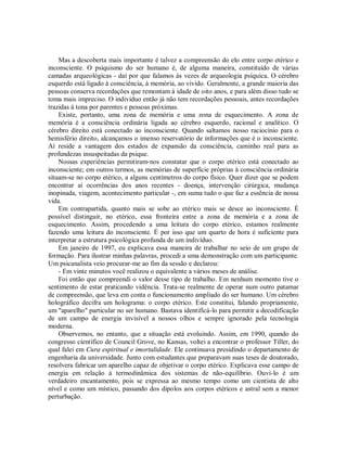 Mas a descoberta mais importante é talvez a compreensão do elo entre corpo etérico e
inconsciente. O psiquismo do ser humano é, de alguma maneira, constituído de várias
camadas arqueológicas - daí por que falamos às vezes de arqueologia psíquica. O cérebro
esquerdo está ligado à consciência, à memória, ao vivido. Geralmente, a grande maioria das
pessoas conserva recordações que remontam à idade de oito anos, e para além disso tudo se
toma mais impreciso. O indivíduo então já não tem recordações pessoais, antes recordações
trazidas à tona por parentes e pessoas próximas.
Existe, portanto, uma zona de memória e uma zona de esquecimento. A zona de
memória é a consciência ordinária ligada ao cérebro esquerdo, racional e analítico. O
cérebro direito está conectado ao inconsciente. Quando saltamos nosso raciocínio para o
hemisfério direito, alcançamos o imenso reservatório de informações que é o inconsciente.
Aí reside a vantagem dos estados de expansão da consciência, caminho real para as
profundezas insuspeitadas da psique.
Nossas experiências permitiram-nos constatar que o corpo etérico está conectado ao
inconsciente; em outros termos, as memórias de superfície próprias à consciência ordinária
situam-se no corpo etérico, a alguns centímetros do corpo físico. Quer dizer que se podem
encontrar aí ocorrências dos anos recentes - doença, intervenção cirúrgica, mudança
inopinada, viagem, acontecimento particular -, em suma tudo o que faz a essência de nossa
vida.
Em contrapartida, quanto mais se sobe ao etérico mais se desce ao inconsciente. É
possível distinguir, no etérico, essa fronteira entre a zona de memória e a zona de
esquecimento. Assim, procedendo a uma leitura do corpo etérico, estamos realmente
fazendo uma leitura do inconsciente. É por isso que um quarto de hora é suficiente para
interpretar a estrutura psicológica profunda de um indivíduo.
Em janeiro de 1997, eu explicava essa maneira de trabalhar no seio de um grupo de
formação. Para ilustrar minhas palavras, procedi a uma demonstração com um participante.
Um psicanalista veio procurar-me ao fim da sessão e declarou:
- Em vinte minutos você realizou o equivalente a vários meses de análise.
Foi então que compreendi o valor desse tipo de trabalho. Em nenhum momento tive o
sentimento de estar praticando vidência. Trata-se realmente de operar num outro patamar
de compreensão, que leva em conta o funcionamento ampliado do ser humano. Um cérebro
holográfico decifra um holograma: o corpo etérico. Este constitui, falando propriamente,
um "aparelho" particular no ser humano. Bastava identificá-lo para permitir a decodificação
de um campo de energia invisível a nossos olhos e sempre ignorado pela tecnologia
moderna.
Observemos, no entanto, que a situação está evoluindo. Assim, em 1990, quando do
congresso científico de Council Grove, no Kansas, voltei a encontrar o professor Tiller, do
qual falei em Cura espiritual e imortalidade. Ele continuava presidindo o departamento de
engenharia da universidade. Junto com estudantes que preparavam suas teses de doutorado,
resolvera fabricar um aparelho capaz de objetivar o corpo etérico. Explicava esse campo de
energia em relação à termodinâmica dos sistemas de não-equilíbrio. Ouvi-lo é um
verdadeiro encantamento, pois se expressa ao mesmo tempo como um cientista de alto
nível e como um místico, passando dos dipolos aos corpos etéricos e astral sem a menor
perturbação.
 