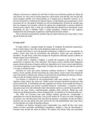 infância e até mesmo o impacto da vida fetal. E todos esses elementos podem ser objeto de
uma leitura. Às vezes esta se mostra imprecisa e deixa pairar uma dúvida, caso em que não
emito qualquer opinião. Em contra-partida, se a imagem que se desenha é precisa, se os
diversos elementos se imbricam de maneira lógica, as informações que passam para o nível
consciente do ser vão ajudá-lo bastante em seu encaminhamento. Gostaria de ressaltar que
não sou terapeuta nem curador, esforço-me apenas por compreender a estrutura global do
homem como espécie. Ora, a visão que se desprende abre perspectivas fenomenais. Estou
persuadido de que o trabalho sobre o corpo energético constitui um dos aspectos
fundamentais das orientações terapêutica e espiritual do próximo milênio.
Não se encontra, teoricamente, nenhum traço de vidas anteriores no corpo etérico. Estas
são do domínio do astral.
O corpo astral
O corpo astral é o segundo campo de energia. É composto de partículas taquiônicas,
como o corpo etérico, mas vibra numa freqüência ainda mais elevada.
O corpo astral desce a cerca de quarenta centímetros e imbrica-se, por conseguinte, no
etérico. Existe uma zona de coexistência não destrutiva. Vimos que esse princípio é
reconheci- do pela física, onde duas energias de freqüências diferentes podem coabitar no
mesmo espaço sem se destruírem.
O corpo astral é, segundo a tradição, o veículo das emoções e dos desejos. Nele se
encontram os registros das vidas anteriores. Sua leitura revela a história tanto biográfica
quanto cármica da pessoa. Imagens medievais superpõem-se às vezes a cenas napoleônicas,
e até mesmo egípcias ou mais antigas ainda. O tempo não existe no astral, tudo aí é possível
e se acha ao alcance da mão.
Acontece às vezes que certas memórias cármicas ativam-se e "descem" no corpo
etérico. Assim, quando, durante uma leitura do corpo etérico, vemos surgir uma imagem de
uma vida anterior, sabemos que estamos em presença de um problema de natureza cármica.
Fala-se então de traumas cármicos ou de quistos memoriais.
Um trauma é a memória de um acontecimento onde uma emoção se fixou - medo,
angústia, cólera, temor, dor, pavor etc. Traduz-se por um ponto memorial cercado por uma
nuvem emocional. A combinação dos dois engendra um trauma. Num mundo de energia, é
possível desprogramar essa nuvem e portanto desativar - neutralizar - a memória. Assim,
uma pessoa que teria sido enforcada numa vida anterior conserva a memória do episódio no
nível de sua nuca etérica, experimentando repetidas dores cervicais. Desde que essa
memória seja desprogramada, as dores desaparecerão. A experiência tem demonstrado isso.
Em 1996, um encontro com uma bióloga italiana permitiu-me compreender a
importância da zona de densificação. Essa jovem mulher de 35 anos era muito energética;
no entanto, sua vida não passava de uma série de doenças e operações. Se não me falha a
memória, ela teve que passar três anos inteiros de sua vida hospitalizada. Seu corpo físico
era literalmente um campo de batalha cirúrgico.
Estabeleci um balanço energético para compreender esse estado de fato. Seu corpo
etérico revelava profundas perturbações energéticas. Apalpei a zona de densificação e
constatei uma invasão do astral no etérico. No entanto, este último tinha uma densidade
 