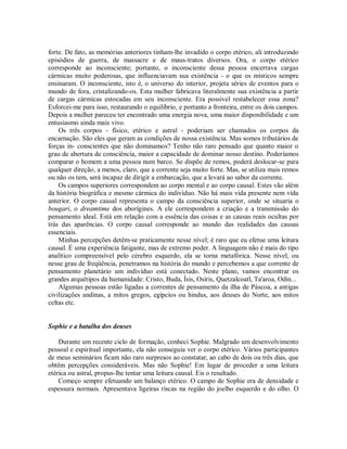 forte. De fato, as memórias anteriores tinham-lhe invadido o corpo etérico, ali introduzindo
episódios de guerra, de massacre e de maus-tratos diversos. Ora, o corpo etérico
corresponde ao inconsciente; portanto, o inconsciente dessa pessoa encerrava cargas
cármicas muito poderosas, que influenciavam sua existência - o que os místicos sempre
ensinaram. O inconsciente, isto é, o universo do interior, projeta séries de eventos para o
mundo de fora, cristalizando-os. Esta mulher fabricava literalmente sua existência a partir
de cargas cármicas estocadas em seu inconsciente. Era possível restabelecer essa zona?
Esforcei-me para isso, restaurando o equilíbrio, e portanto a fronteira, entre os dois campos.
Depois a mulher pareceu ter encontrado uma energia nova, uma maior disponibilidade e um
entusiasmo ainda mais vivo.
Os três corpos - físico, etérico e astral - poderiam ser chamados os corpos da
encarnação. São eles que geram as condições de nossa existência. Mas somos tributários de
forças in- conscientes que não dominamos? Tenho não raro pensado que quanto maior o
grau de abertura de consciência, maior a capacidade de dominar nosso destino. Poderíamos
comparar o homem a uma pessoa num barco. Se dispõe de remos, poderá deslocar-se para
qualquer direção, a menos, claro, que a corrente seja muito forte. Mas, se utiliza mais remos
ou não os tem, será incapaz de dirigir a embarcação, que a levará ao sabor da corrente.
Os campos superiores correspondem ao corpo mental e ao corpo causal. Estes vão além
da história biográfica e mesmo cármica do indivíduo. Não há mais vida presente nem vida
anterior. O corpo causal representa o campo da consciência superior, onde se situaria o
bougari, o dreamtime dos aborígines. A ele correspondem a criação e a transmissão do
pensamento ideal. Está em relação com a essência das coisas e as causas reais ocultas por
trás das aparências. O corpo causal corresponde ao mundo das realidades das causas
essenciais.
Minhas percepções detêm-se praticamente nesse nível; é raro que eu efetue uma leitura
causal. É uma experiência fatigante, mas de extremo poder. A linguagem não é mais do tipo
analítico compreensível pelo cérebro esquerdo, ela se torna metafórica. Nesse nível, ou
nesse grau de freqüência, penetramos na história do mundo e percebemos a que corrente de
pensamento planetário um indivíduo está conectado. Neste plano, vamos encontrar os
grandes arquétipos da humanidade: Cristo, Buda, Ísis, Osíris, Quetzalcoatl, Ta'aroa, Odin...
Algumas pessoas estão ligadas a correntes de pensamento da ilha de Páscoa, a antigas
civilizações andinas, a mitos gregos, egípcios ou hindus, aos deuses do Norte, aos mitos
celtas etc.
Sophie e a batalha dos deuses
Durante um recente ciclo de formação, conheci Sophie. Malgrado um desenvolvimento
pessoal e espiritual importante, ela não conseguia ver o corpo etérico. Vários participantes
de meus seminários ficam não raro surpresos ao constatar, ao cabo de dois ou três dias, que
obtêm percepções consideráveis. Mas não Sophie! Em lugar de proceder a uma leitura
etérica ou astral, propus-lhe tentar uma leitura causal. Eis o resultado.
Começo sempre efetuando um balanço etérico. O campo de Sophie era de densidade e
espessura normais. Apresentava ligeiras riscas na região do joelho esquerdo e do olho. O
 