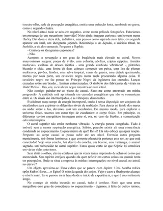 terceiro olho, sede da percepção energética, emitia uma pulsação lenta, zumbindo no grave,
como o segundo chakra.
No nível astral, tudo se acha em negativo, como numa película fotográfica. Estaríamos
em presença de um mecanismo invertido? Noto ainda imagens curiosas: um homem numa
Harley Davidson e atrás dele, indistinta, uma pessoa como aspirada num tubo; em seguida
aparece um sinal, um ideograma japonês. Reconheço o do Sepuku, o suicídio ritual, no
bushido, a via dos samurais. Pergunto a Sophie:
- Conhece os ideogramas japoneses?
- Não.
Aumento a percepção a um grau de freqüência mais elevado no astral. Novos
anacronismos surgem: pneus de avião, uma colméia, abelhas, criptas egípcias, túmulos
medievais, estátuas de deuses mortos - uma grande confusão vibratória! -, pintinhos
bicando o chão, uma lontra de duas cabeças comendo um peixe, uma lira de plumas
multicores, pavões, faisões, uma selva tropical, cenas de guerra, uma cidade queimando,
mortos por toda parte, um cavaleiro negro numa ruela procurando alguma coisa. O
cavaleiro negro me faz pensar no Príncipe Negro da Inglaterra das cruzadas. Lanças
cruzadas sobre um brasão... lâminas entrecruzadas. O símbolo dos fabricantes de vitrais na
Idade Média... Ora, ora, o cavaleiro negro encontra-se num vitral.
Não consigo guindar-me ao plano do causal. Sinto-me como entravado em minha
progressão. A entidade está aprisionada em camadas energéticas que não se comunicam
entre si. Os sinais são interrompidos, e as vibrações, dissonantes.
Evoluímos num campo de energia intemporal, tendo à nossa disposição um conjunto de
escafandros para explorar os diferentes níveis de realidade. Para descer ao fundo dos mares
ou andar sobre a lua, devemos usar um escafandro. Do mesmo modo, para explorar o
universo físico, usamos um outro tipo de escafandro: o corpo físico. Em princípio, os
diferentes corpos energéticos interagem entre si; ora, no caso de Sophie, a comunicação
está interrompida.
O astral superior não emite nenhuma vibração. A energia parece congelada. Tudo é
imóvel, sem a menor respiração energética. Súbito, percebo existir ali uma consciência
condenada ao esquecimento. Esquecimento de quê? De si? Ela não esboça qualquer reação.
Pergunto ao corpo causal se posso subir até seu nível. Formulo outra pergunta
mentalmente, sob forma luminosa: a que corrente planetária pertence este ser, ao que está
conectado? Vejo uma concha, luz dentro da concha, um licorne, uma tartaruga, o animal
sagrado, um humanóide no astral superior. Estou quase certo de que Sophie foi amnésica
em várias vidas anteriores.
Sem abrir os olhos, ela me confessa que às vezes tem a impressão de achar-se como que
anestesiada. Seu espírito enrijece quando ela quer refletir em certas coisas ou quando tenta
ter percepções. Onde se situa a resposta às minhas interrogações: no nível causal, no astral,
no etérico?
Um objeto aproxima-se. Uma esfera que se parece com Júpiter. Uma batalha mítica
opõe Seth e Horus..., o Egito! O mito da queda dos anjos. Vejo o caos e finalmente alcanço
o nível causal. Já se passou meia hora desde o início da experiência, o que é anormalmente
longo.
No começo de minha incursão no causal, tudo é confuso. Sinto que uma arma
mergulhou esse grau de consciência no esquecimento - digamos, à falta de outros termos,
 