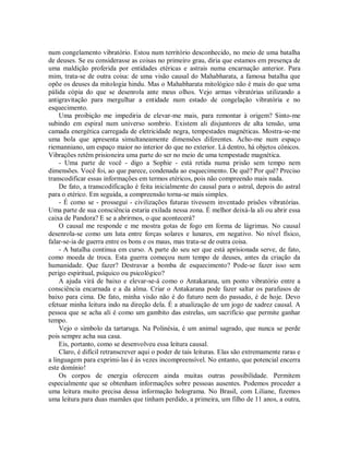 num congelamento vibratório. Estou num território desconhecido, no meio de uma batalha
de deuses. Se eu considerasse as coisas no primeiro grau, diria que estamos em presença de
uma maldição proferida por entidades etéricas e astrais numa encarnação anterior. Para
mim, trata-se de outra coisa: de uma visão causal do Mahabharata, a famosa batalha que
opõe os deuses da mitologia hindu. Mas o Mahabharata mitológico não é mais do que uma
pálida cópia do que se desenrola ante meus olhos. Vejo armas vibratórias utilizando a
antigravitação para mergulhar a entidade num estado de congelação vibratória e no
esquecimento.
Uma proibição me impediria de elevar-me mais, para remontar à origem? Sinto-me
subindo em espiral num universo sombrio. Existem ali disjuntores de alta tensão, uma
camada energética carregada de eletricidade negra, tempestades magnéticas. Mostra-se-me
uma bola que apresenta simultaneamente dimensões diferentes. Acho-me num espaço
riemanniano, um espaço maior no interior do que no exterior. Lá dentro, há objetos cônicos.
Vibrações retêm prisioneira uma parte do ser no meio de uma tempestade magnética.
- Uma parte de você - digo a Sophie - está retida numa prisão sem tempo nem
dimensões. Você foi, ao que parece, condenada ao esquecimento. De quê? Por quê? Preciso
transcodificar essas informações em termos etéricos, pois não compreendo mais nada.
De fato, a transcodificação é feita inicialmente do causal para o astral, depois do astral
para o etérico. Em seguida, a compreensão torna-se mais simples.
- É como se - prossegui - civilizações futuras tivessem inventado prisões vibratórias.
Uma parte de sua consciência estaria exilada nessa zona. É melhor deixá-la ali ou abrir essa
caixa de Pandora? E se a abrirmos, o que acontecerá?
O causal me responde e me mostra gotas de fogo em forma de lágrimas. No causal
desenrola-se como um luta entre forças solares e lunares, em negativo. No nível físico,
falar-se-ia de guerra entre os bons e os maus, mas trata-se de outra coisa.
- A batalha continua em curso. A parte do seu ser que está aprisionada serve, de fato,
como moeda de troca. Esta guerra começou num tempo de deuses, antes da criação da
humanidade. Que fazer? Destravar a bomba de esquecimento? Pode-se fazer isso sem
perigo espiritual, psíquico ou psicológico?
A ajuda virá de baixo e elevar-se-á como o Antakarana, um ponto vibratório entre a
consciência encarnada e a da alma. Criar o Antakarana pode fazer saltar os parafusos de
baixo para cima. De fato, minha visão não é do futuro nem do passado, é de hoje. Devo
efetuar minha leitura indo na direção dela. É a atualização de um jogo de xadrez causal. A
pessoa que se acha ali é como um gambito das estrelas, um sacrifício que permite ganhar
tempo.
Vejo o símbolo da tartaruga. Na Polinésia, é um animal sagrado, que nunca se perde
pois sempre acha sua casa.
Eis, portanto, como se desenvolveu essa leitura causal.
Claro, é difícil retranscrever aqui o poder de tais leituras. Elas são extremamente raras e
a linguagem para exprimi-las é às vezes incompreensível. No entanto, que potencial encerra
este domínio!
Os corpos de energia oferecem ainda muitas outras possibilidade. Permitem
especialmente que se obtenham informações sobre pessoas ausentes. Podemos proceder a
uma leitura muito precisa dessa informação holograma. No Brasil, com Liliane, fizemos
uma leitura para duas mamães que tinham perdido, a primeira, um filho de 11 anos, a outra,
 