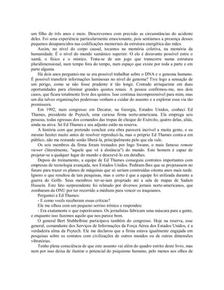 um filho de três anos e meio. Descrevemos com precisão as circunstâncias do acidente
deles. Foi uma experiência particularmente emocionante, pois sentíamos a presença desses
pequenos desaparecidos nas codificações memoriais da estrutura energética das mães.
Assim, no nível do corpo causal, tocamos na memória coletiva, na memória da
humanidade. É o nível do mundo xamânico superior. O elo é doravante possível entre o
xamã, o físico e o místico. Trata-se de um jogo que transcorre numa estrutura
pluridimensional, num tempo fora do tempo, num espaço que existe por toda a parte e em
parte alguma.
Há dois anos perguntei-me se era possível trabalhar sobre o DNA e o genoma humano.
É possível transferir informações luminosas no nível do genoma? Tive logo a sensação de
um perigo, como se não fosse prudente ir tão longe. Contudo arrisqueime em duas
oportunidades para eliminar grandes quistos renais. A pessoa confirmou-me, nos dois
casos, que ficara totalmente livre dos quistos. Isso continua incompreensível para mim, mas
um dia talvez organizações poderosas venham a cuidar do assunto e a explorar essa via tão
promissora.
Em 1992, num congresso em Decatur, na Georgia, Estados Unidos, conheci Ed
Thames, presidente de Psytech, uma curiosa firma norte-americana. Ela emprega seis
pessoas, todas egressas dos comandos das tropas de choque do Exército, quatro delas, aliás,
ainda na ativa. Só Ed Thames e seu adjunto estão na reserva.
A história com que pretendo concluir esta obra parecerá incrível a muita gente, e eu
mesmo hesitei muito antes de resolver reproduzi-la, mas o próprio Ed Thames conta-a em
público, não me restando senão liberá-la, principalmente pelo que ela vale.
Os seis membros da firma foram treinados por Ingo Swann, o mais famoso remote
viewer (literalmente, "aquele que vê à distância") do mundo. Este homem é capaz de
projetar-se a qualquer lugar do mundo e descrevê-lo em detalhes.
Depois do treinamento, a equipe de Ed Thames conseguiu contratos importantes com
empresas de tecnologia avançada, nos Estados Unidos. Pediram-lhes que se projetassem no
futuro para trazer os planos de máquinas que só seriam construídas oitenta anos mais tarde.
Ignoro o que resultou de tais pesquisas, mas o certo é que a equipe foi utilizada durante a
guerra do Golfo. Seus membros ter-se-iam projetado até a sala de mapas de Sadam
Hussein. Este fato surpreendente foi relatado por diversos jornais norte-americanos, que
zombaram da ONU por ter recorrido a médiuns para vencer os iraquianos.
Perguntei a Ed Thames:
- E como vocês receberam essas críticas?
Ele me olhou com um pequeno sorriso irônico e respondeu:
- Era exatamente o que esperávamos. Os jornalistas fabricam uma máscara para a gente,
e enquanto isso fazemos aquilo que nos parece bom.
O general Bert Stubbelbine participava também do congresso. Hoje na reserva, esse
general, comandante dos Serviços de Informações da Força Aérea dos Estados Unidos, é a
verdadeira alma da Psytech. Ele me declarou que a firma estava igualmente engajada em
pesquisas sobre os contatos com civilizações de outros mundos ou de outras dimensões
vibratórias.
Tenho plena consciência de que este assunto vai além do quadro estrito deste livro, mas
nem por isso deixa de ilustrar o potencial do psiquismo humano, pelo menos aos olhos de
 