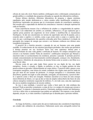 oficiais do mais alto nível. Ilustra também a defasagem entre a informação comunicada ao
grande público e a realidade das pesquisas efetuadas no segredo dos laboratórios militares.
Nesses últimos decênios, diferentes laboratórios de pesquisa e alguns cientistas
espalhados pelo mundo dedicaram-se a vários estudos sobre modificações somáticas e
bioelétricas registradas em pessoas que já vivenciaram estados de consciência xamânica.
Daí ressalta que a capacidade de abertura de consciência é inerente à dotação espiritual de
cada ser humano.
Essas experiências trazem à luz a influência do cérebro e a singularidade do espírito:
este não é um subproduto do cérebro; ao contrário, influencia-o. O que explicaria que o
espírito possa penetrar um organismo no nível celular e modificar-lhe os mecanismos
fisiológicos. Já não nos encontramos no terreno da superstição nem da fé popular, pois a
conexão entre o espírito e o cérebro, como a que existe entre o corpo e o espírito, não é
mais do que o prolongamento das questões colocadas pela física moderna.A evolução da
percepção dos campos de energia que cercam o ser humano conheceu nos últimos anos
considerável progresso.
É possível ler a história presente e passada de um ser humano com uma grande
exatidão. O conhecimento de sua estrutura psicológica profunda e das razões que permitem
à doença penetrar em seu invólucro físico traz uma esperança imensa para o
desenvolvimento de uma visão global e unificada do homem. Os campos energéticos que
cercam o ser humano contêm "bolas de memória", codificações memoriais que flutuam e
encerram todos os acontecimentos da existência, presente e passada. É portanto possível,
criando conscientemente um funcionamento cerebral adequado, começar a ler, literalmente,
os invólucros vibratórios de uma pessoa, da mesma forma como se assiste a um filme ou a
uma fita de vídeo.
Dei-me conta de que cada órgão físico parece ter seu duplo de luz, seu duplo
energético. Assim, o coração, o fígado, os pulmões, os rins, os órgãos genitais de uma
pessoa acham-se gravados vibratoriamente no corpo etérico. É possível obter, graças a essa
contraparte energética, uma leitura do estado verdadeiro dos órgãos mais precisa ainda do
que por meio de um scanner de pósitrons. A cirurgia energética é o coroamento dessa
descoberta: quando um órgão se acha infectado, carregado, em desarmonia, é possível abri-
lo e operá-lo como o faria um cirurgião. Podemos encontrar aí as bases de uma cirurgia
microvibratória do futuro, se é que já não se trata da simples redescoberta das bases de uma
ciência energética totalmente esquecida há milênios. É, em todo caso, uma das esperanças
dos novos modelos terapêuticos do terceiro milênio.
Se isso é uma realidade, é possível que venha a fazer parte da vida cotidiana das
pessoas? Pode-se perceber comumente o corpo de luz e os campos de energia que cercam o
ser humano? A resposta é claramente positiva. Entretanto, podemos aceitar tais fenômenos,
vivê-los e deles tirar os ensinamentos que podem ser aplicados? Da resposta a esse desafio
depende, em par- te, a visão científica e espiritual que se desenha para o próximo milênio.
Conclusão
Ao longo da história, a maior parte dos povos tradicionais deu considerável importância
aos estados não ordinários da consciência. Elaboraram assim uma cartografia notável da
 