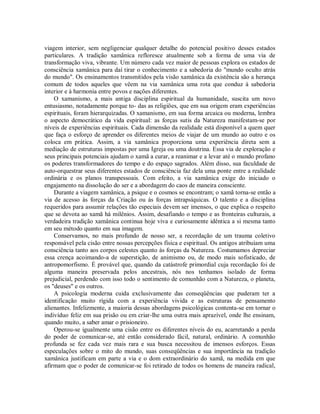 viagem interior, sem negligenciar qualquer detalhe do potencial positivo desses estados
particulares. A tradição xamânica refloresce atualmente sob a forma de uma via de
transformação viva, vibrante. Um número cada vez maior de pessoas explora os estados de
consciência xamânica para daí tirar o conhecimento e a sabedoria do "mundo oculto atrás
do mundo". Os ensinamentos transmitidos pela visão xamânica da existência são a herança
comum de todos aqueles que vêem na via xamânica uma rota que conduz à sabedoria
interior e à harmonia entre povos e nações diferentes.
O xamanismo, a mais antiga disciplina espiritual da humanidade, suscita um novo
entusiasmo, notadamente porque to- das as religiões, que em sua origem eram experiências
espirituais, foram hierarquizadas. O xamanismo, em sua forma arcaica ou moderna, lembra
o aspecto democrático da vida espiritual: as forças sutis da Natureza manifestam-se por
níveis de experiências espirituais. Cada dimensão da realidade está disponível a quem quer
que faça o esforço de aprender os diferentes meios de viajar de um mundo ao outro e os
coloca em prática. Assim, a via xamânica proporciona uma experiência direta sem a
mediação de estruturas impostas por uma Igreja ou uma doutrina. Essa via de exploração e
seus principais potenciais ajudam o xamã a curar, a reanimar e a levar até o mundo profano
os poderes transformadores do tempo e do espaço sagrados. Além disso, sua faculdade de
auto-orquestrar seus diferentes estados de consciência faz dela uma ponte entre a realidade
ordinária e os planos transpessoais. Com efeito, a via xamânica exige do iniciado o
engajamento na dissolução do ser e a abordagem do caos de maneira consciente.
Durante a viagem xamânica, a psique e o cosmos se encontram; o xamã torna-se então a
via de acesso às forças da Criação ou às forças intrapsíquicas. O talento e a disciplina
requeridos para assumir relações tão especiais devem ser imensos, o que explica o respeito
que se devota ao xamã há milênios. Assim, desafiando o tempo e as fronteiras culturais, a
verdadeira tradição xamânica continua hoje viva e curiosamente idêntica a si mesma tanto
em seu método quanto em sua imagem.
Conservamos, no mais profundo de nosso ser, a recordação de um trauma coletivo
responsável pela cisão entre nossas percepções física e espiritual. Os antigos atribuíam uma
consciência tanto aos corpos celestes quanto às forças da Natureza. Costumamos depreciar
essa crença acoimando-a de superstição, de animismo ou, de modo mais sofisticado, de
antropomorfismo. É provável que, quando da catástrofe primordial cuja recordação foi de
alguma maneira preservada pelos ancestrais, nós nos tenhamos isolado de forma
prejudicial, perdendo com isso todo o sentimento de comunhão com a Natureza, o planeta,
os "deuses" e os outros.
A psicologia moderna cuida exclusivamente das conseqüências que puderam ter a
identificação muito rígida com a experiência vivida e as estruturas de pensamento
alienantes. Infelizmente, a maioria dessas abordagens psicológicas contenta-se em tornar o
indivíduo feliz em sua prisão ou em criar-lhe uma outra mais aprazível, onde lhe ensinam,
quando muito, a saber amar o prisioneiro.
Operou-se igualmente uma cisão entre os diferentes níveis do eu, acarretando a perda
do poder de comunicar-se, até então considerado fácil, natural, ordinário. A comunhão
profunda se fez cada vez mais rara e sua busca necessitou de imensos esforços. Essas
especulações sobre o mito do mundo, suas conseqüências e sua importância na tradição
xamânica justificam em parte a via e o dom extraordinário do xamã, na medida em que
afirmam que o poder de comunicar-se foi retirado de todos os homens de maneira radical,
 