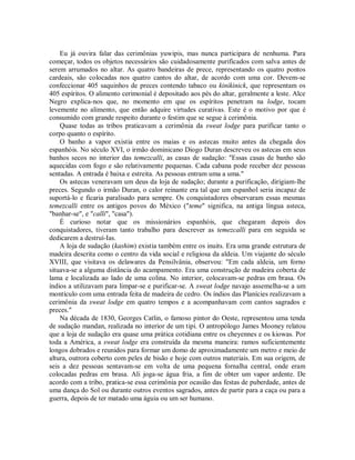 Eu já ouvira falar das cerimônias yuwipis, mas nunca participara de nenhuma. Para
começar, todos os objetos necessários são cuidadosamente purificados com salva antes de
serem arrumados no altar. As quatro bandeiras de prece, representando os quatro pontos
cardeais, são colocadas nos quatro cantos do altar, de acordo com uma cor. Devem-se
confeccionar 405 saquinhos de preces contendo tabaco ou kinikinick, que representam os
405 espíritos. O alimento cerimonial é depositado aos pés do altar, geralmente a leste. Alce
Negro explica-nos que, no momento em que os espíritos penetram na lodge, tocam
levemente no alimento, que então adquire virtudes curativas. Este é o motivo por que é
consumido com grande respeito durante o festim que se segue à cerimônia.
Quase todas as tribos praticavam a cerimônia da sweat lodge para purificar tanto o
corpo quanto o espírito.
O banho a vapor existia entre os maias e os astecas muito antes da chegada dos
espanhóis. No século XVI, o irmão dominicano Diogo Duran descreveu os astecas em seus
banhos secos no interior das temezcalli, as casas de sudação: "Essas casas de banho são
aquecidas com fogo e são relativamente pequenas. Cada cabana pode receber dez pessoas
sentadas. A entrada é baixa e estreita. As pessoas entram uma a uma."
Os astecas veneravam um deus da loja de sudação; durante a purificação, dirigiam-lhe
preces. Segundo o irmão Duran, o calor reinante era tal que um espanhol seria incapaz de
suportá-lo e ficaria paralisado para sempre. Os conquistadores observaram essas mesmas
temezcalli entre os antigos povos do México ("teme" significa, na antiga língua asteca,
"banhar-se", e "calli", "casa").
É curioso notar que os missionários espanhóis, que chegaram depois dos
conquistadores, tiveram tanto trabalho para descrever as temezcalli para em seguida se
dedicarem a destruí-Ias.
A loja de sudação (kashim) existia também entre os inuits. Era uma grande estrutura de
madeira descrita como o centro da vida social e religiosa da aldeia. Um viajante do século
XVIII, que visitava os delawares da Pensilvânia, observou: "Em cada aldeia, um forno
situava-se a alguma distância do acampamento. Era uma construção de madeira coberta de
lama e localizada ao lado de uma colina. No interior, colocavam-se pedras em brasa. Os
índios a utilizavam para limpar-se e purificar-se. A sweat lodge navajo assemelha-se a um
montículo com uma entrada feita de madeira de cedro. Os índios das Planícies realizavam a
cerimônia da sweat lodge em quatro tempos e a acompanhavam com cantos sagrados e
preces."
Na década de 1830, Georges Catlin, o famoso pintor do Oeste, representou uma tenda
de sudação mandan, realizada no interior de um tipi. O antropólogo James Mooney relatou
que a loja de sudação era quase uma prática cotidiana entre os cheyennes e os kiowas. Por
toda a América, a sweat lodge era construída da mesma maneira: ramos suficientemente
longos dobrados e reunidos para formar um domo de aproximadamente um metro e meio de
altura, outrora coberto com peles de bisão e hoje com outros materiais. Em sua origem, de
seis a dez pessoas sentavam-se em volta de uma pequena fornalha central, onde eram
colocadas pedras em brasa. Ali joga-se água fria, a fim de obter um vapor ardente. De
acordo com a tribo, pratica-se essa cerimônia por ocasião das festas de puberdade, antes de
uma dança do Sol ou durante outros eventos sagrados, antes de partir para a caça ou para a
guerra, depois de ter matado uma águia ou um ser humano.
 