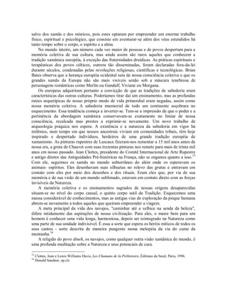 salvo dos xamãs e dos místicos, pois estes optaram por empreender um enorme trabalho
físico, espiritual e psicológico, que consiste em aventurar-se além dos véus estendidos há
tanto tempo sobre o corpo, o espírito e a alma.
No mundo inteiro, um número cada vez maior de pessoas e de povos despertam para a
memória coletiva de sua cultura, mas ainda assim são raros aqueles que conhecem a
tradição xamânica européia, à exceção das fraternidades druídicas. As práticas espirituais e
terapêuticas dos povos célticos, outrora tão disseminadas, foram declaradas fora-da-lei
durante séculos, condenadas pelas revoluções religiosas, científicas e tecnológicas. Brian
Bates observa que a herança européia ocidental saiu de nossa consciência coletiva e que os
grandes xamãs da Europa não são mais visíveis senão sob a máscara tenebrosa de
personagens românticas como Merlin ou Gandalf, Viviane ou Morgana.
Os europeus adquiriram portanto a convicção de que as tradições de sabedoria eram
características das outras culturas. Poderíamos tirar daí um ensinamento, mas as profundas
raízes arquetípicas de nosso próprio modo de vida primordial eram negadas, assim como
nossa memória coletiva. A sabedoria imemorial de todo um continente soçobrara no
esquecimento. Essa tendência começa a inverter-se. Tem-se a impressão de que o poder e a
pertinência da abordagem xamânica conservavam-se exatamente no limiar de nossa
consciência, recalcada mas prestes a exprimir-se novamente. Um novo trabalho de
arqueologia psíquica nos espera. A existência e a natureza da sabedoria em vigor há
milênios, num tempo em que nossos ancestrais viviam em comunidades tribais, têm hoje
inspirado e despertado indivíduos, herdeiros de uma grande tradição européia de
xamanismo. As pinturas rupestres de Lascaux fizeram-nos remontar a 15 mil anos antes de
nossa era, a gruta de Chauvet com suas trezentas pinturas nos remete para mais de trinta mil
anos em nosso passado. Jean Clottes, presidente do Comitê Internacional de Arte Rupestre
e antigo diretor das Antiguidades Pré-históricas na França, não se enganou quanto a isso.33
Com ele, seguimos os xamãs no mundo subterrâneo do além onde os esperavam os
animais- espíritos. Eles desenhavam suas silhuetas no relevo das grutas e entravam em
contato com eles por meio dos desenhos e dos rituais. Eram eles que, por via de sua
memória e de sua visão de um mundo sublimado, estavam em contato direto com as forças
invisíveis da Natureza.
A memória coletiva e os ensinamentos sagrados de nossas origens desaparecidas
situam-se no nível do corpo causal, o quinto corpo sutil da Tradição. Esquecemos uma
massa considerável de conhecimentos, mas as antigas vias de exploração da psique humana
abrem-se novamente a todos aqueles que queiram empreender a viagem.
A meta principal da vida dos navajos, "caminhar até a velhice na senda da beleza",
difere nitidamente das aspirações de nossa civilização. Para eles, o maior bem para um
homem é conhecer uma vida longa, harmoniosa, depois ser reintegrado na Natureza como
uma parte de sua unidade indivisível. É essa a sorte que espera os heróis míticos de todos os
seus cantos - sorte descrita de maneira pungente numa melopéia da via do cume da
montanha.34
A religião do povo dineh, os navajos, como qualquer outra visão xamânica do mundo, é
uma profunda meditação sobre a Natureza e seus potenciais de cura.
33
Clottes, Jean e Lewis Williams Davis, Les Chamans de Ia Préhistoire, Éditions du Seuil, Paris, 1996.
34
Donald Sandner, op.cit.
 