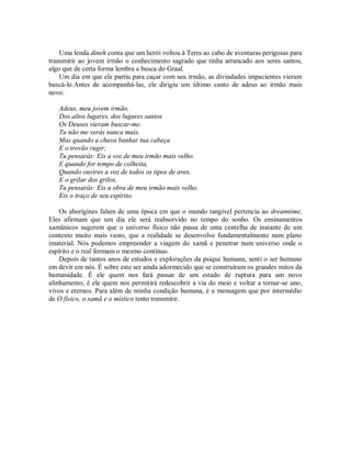 Uma lenda dineh conta que um herói voltou à Terra ao cabo de aventuras perigosas para
transmitir ao jovem irmão o conhecimento sagrado que tinha arrancado aos seres santos,
algo que de certa forma lembra a busca do Graal.
Um dia em que ele partiu para caçar com seu irmão, as divindades impacientes vieram
buscá-lo.Antes de acompanhá-las, ele dirigiu um último canto de adeus ao irmão mais
novo:
Adeus, meu jovem irmão.
Dos altos lugares, dos lugares santos
Os Deuses vieram buscar-me.
Tu não me verás nunca mais.
Mas quando a chuva banhar tua cabeça
E o trovão rugir;
Tu pensarás: Eis a voz de meu irmão mais velho.
E quando for tempo de colheita,
Quando ouvires a voz de todos os tipos de aves,
E o grilar dos grilos,
Tu pensarás: Eis a obra de meu irmão mais velho.
Eis o traço de seu espírito.
Os aborígines falam de uma época em que o mundo tangível pertencia ao dreamtime.
Eles afirmam que um dia ele será reabsorvido no tempo do sonho. Os ensinamentos
xamânicos sugerem que o universo físico não passa de uma centelha de instante de um
contexto muito mais vasto, que a realidade se desenvolve fundamentalmente num plano
imaterial. Nós podemos empreender a viagem do xamã e penetrar num universo onde o
espírito e o real formam o mesmo contínuo.
Depois de tantos anos de estudos e explorações da psique humana, senti o ser humano
em devir em nós. É sobre este ser ainda adormecido que se construíram os grandes mitos da
humanidade. É ele quem nos fará passar de um estado de ruptura para um novo
alinhamento, é ele quem nos permitirá redescobrir a via do meio e voltar a tornar-se uno,
vivos e eternos. Para além de minha condição humana, é a mensagem que por intermédio
de O físico, o xamã e o místico tento transmitir.
 