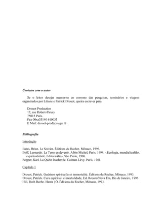 Contatos com o autor
Se o leitor desejar manter-se ao corrente das pesquisas, seminários e viagens
organizados por Liliane e Patrick Drouot, queira escrever para
Drouot Production
17, rue Robert-Fleury
75015 Paris
Fax 00xx33140 610033
E Mail: drouot-prod@magic.fr
Bibliografia
Introdução
Bates, Brian. Le Sorcier. Éditions du Rocher, Mônaco, 1996.
Boff, Leonardo. La Terre en devenir. Albin Michel, Paris, 1994. -.Ecologia, mundializalião,
espiritualidade. EditoraÁtica, São Paulo, 1996.
Popper, Karl. La Quête inachevée. Calman-Lévy, Paris, 1981.
Capítulo 1
Drouot, Patrick. Guérison spirituelle et immortalité. Éditions du Rocher, Mônaco, 1993.
Drouot, Patrick. Cura espiritual e imortalidade, Ed. Record/Nova Era, Rio de Janeiro, 1996
Hill, Ruth Beebe. Hanta }Ó. Éditions du Rocher, Mônaco, 1993.
 