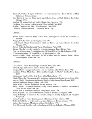 Black Elk, Wallace & Lyon, William S. Les voies sacrées d' u.~ Sioux lakota. Le Mail,
Éditions du Rocher, Mônaco.
Epes Brown, J ohn. Les Rites secrets des Indiens sioux. Le Mail, Éditions du Rocher,
Mônaco, 1992.
MacGaa, Ed. Mother Earth spirituality. Harper, São Francisco, 1990.
Fire Lame Deer, Archie. Le Cercle sacré. Albin Michel, Paris, 1995.
Krueber, Théodora. Ishi. Plon - Terre Humaine, Paris, 1968.
Collignon, Béatrice.Les Inuit. r.: Harmattan, Paris, 1996.
Capítulo 2
Adams, Henry. Mémoires d'Aríi Taimai. Paris, publicação da Société des océanistes, n°
12,1964.
Putigny, Bob. Le Mana. Avant et Apres, Taiti, 1993.
Lamb, Franck Bruce. Unsorcierdans lafarêt du Pérou. Le Mail, Éditions du Rocher,
Mônaco, 1996.
Thévet, André. Le Brésil d'André Thévet. Chandeigne, Paris, 1997.
Kardec, Alan. Le Livre des esprits, Le Livre des médz'ums. Dervy Livres, Paris.
Polari de Alverga, Alex. O guia da floresta. Ed. Record/Nova Era, Rio de Janeiro, 1992.
O livro das mirações. Ed. Record/Nova Era, Rio de Janeiro, 1984.
Maybury-Lewis, David. Millenium, Tn"bal Wisdom and the Modern World. Viking,
Penguin Books, Nova York, 1992.
Capítulo 4
Lévi-Strauss, Claude. Anthropologie structurale. Plon, Paris, 1973.
Kharitidi, alga. La Chamane blanche. Lattes, Paris, 1997.
Morgan, Mario. Message des hommes vrais aux mutants. Albin Michel, Paris, 1995.
Mankiller, Wilma. Mankiller, a Chief and her People. St. Martin's Griffin, Nova York,
1993.
Niethammer, Carolyn. Filles de la Terre. Albin Michel, Paris, 1997.
Eliade, Mircea. Le Chamanisme et les techniques archaiques de l'extase. Payot, Paris, 1983.
Mercier, Mario. Chamanisme et chamans. Dangles, Saint-Jean de Braye France, 1987.
Journal d'unchaman. Robert Laffont, Paris, 1995.
Bates, Brian. Le Sorcier. Éditions du Rocher, Mônaco, 1996.
Narby, Jeremy. Le Serpent cosmique. Georg Editeur, Genebra. Campbell. The Masks of
Gods. Arkana, Nova York, 1971.
Servier, Jean. E. Homme et l'invisiole. Imago-Payot, Paris, 1980.
Walsh, Roger N. The Spirit of Shamanism. Jeremy P. Tarcher, LosAngeles, 1990.
Heize, Ruth-Inge. "Chaman du XXe siecle", artigo de Stanley Krippner, ed. Irvington,
Nova York.
Capra, Fritjof. Les Temps du changement. Éditions du Rocher, Mônaco, 1983.
Zolbrod, Paul G. Le Livre des indiens navajos. Éditions du Rocher, Mônaco, 1992.
Velikovsky, Immanuel. Mondes en collison. Stock, Paris, 1978.
Graf, Christina & Stanislav. À la recherche de sai. Éditions du Rocher, Mônaco, 1992.
 