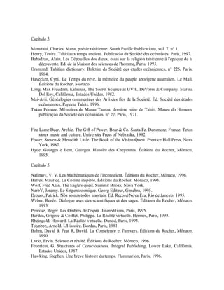 Capítulo 3
Manutahi, Charles. Mana, poésie tahitienne. South Pacific Publications, vol. 7, n° 1.
Henry, Teuira. Tahiti aux temps anciens. Publicação da Société des océanistes, Paris, 1997.
Babadzan, Alain. Les Dépouilles des dieux, essai sur la religion tahitienne à l'époque de la
découverte. Éd. de la Maison des sciences de l'homme, Paris, 1993.
Orsmond. Tahitian dictionary. Boletim da Société des études océaniennes, n° 226, Paris,
1984.
Havecker, Cyril. Le Temps du rêve, la mémoire du peuple aborígene australien. Le Mail,
Éditions du Rocher, Mônaco.
Long, Max Freedom. Kahunas, The Secret Science at UVrk. DeVorss & Company, Marina
Del Rey, Califórnia, Estados Unidos, 1982.
Mai-Arii. Généalogies commentées des Aríi des fies de la Société. Éd. Société des études
océaniennes, Papeete Tahiti, 1996.
Takau Pomare. Mémoires de Marau Taaroa, derniere reine de Tahiti. Museu do Homem,
publicação da Société des océanistes, n° 27, Paris, 1971.
Fire Lame Deer, Archie. The Gift of Pawer. Bear & Co, Santa Fe. Densmore, France. Teton
sioux music and culture. University Press of Nebraska, 1992.
Foster, Steven & Meredith Little. The Book of the Vision Quest. Prentice Hall Press, Nova
York, 1987.
Hyde, Georges e Bent, Georges. Histoire des Cheyennes. Éditions du Rocher, Mônaco,
1995.
Capítulo 5
Nalimov, V. V. Les Mathématiques de l'inconseient. Éditions du Rocher, Mônaco, 1996.
Barres, Maurice. La Colline inspirée. Éditions du Rocher, Mônaco, 1995.
Wolf, Fred Alan. The Eagle's quest. Summit Books, Nova York.
NarbY, Jeremy. Le Setpenteosmique. Georg Editeur, Genebra, 1995.
Drouot, Patrick. Nós somos todos imortais. Ed. Record/Nova Era, Rio de Janeiro, 1995.
Weber, Renée. Dialogue avec des scientifiques et des sages. Éditions du Rocher, Mônaco,
1993.
Penrose, Roger. Les Ombres de l'esprit. Interéditions, Paris, 1995.
Burdea, Grigore & Coiffet, Philippe. La Réalité virtuelle. Hermes, Paris, 1993.
Rheingold, Howard. La Réalité virtuelle. Dunod, Paris, 1993.
Toynbee, Arnold. L'Histoire. Bordas, Paris, 1981.
Bohm, David & Peat R, David. La Conseience et l'umvers. Éditions du Rocher, Mônaco,
1990.
Lazlo, Ervin. Science et réalité. Éditions du Rocher, Mônaco, 1996.
Feuertein, G. Structures of Consciousness. Integral Publishing, Lower Lake, Califómia,
Estados Unidos, 1987.
Hawking, Stephen. Une breve histoire du temps. Flammarion, Paris, 1996.
 