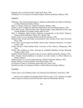 Prigogine, llya. La Fin des eertudes. Odile Jacob, Paris, 1996.
Whitehead, A N. La Science et le monde moderne. Éditions du Rocher, Mônaco, 1994.
Capítulo 6
Hultkrantz, Ake. Guérison ehamanique et médecine traditionnelle des lndiens d'Amérique.
Le Mail, Éditions du Rocher, Mônaco.
Mails, E. Thomas. Fools Craw. Éditions du Rocher, Mônaco, 1994.
Grepin, F. & M. La Médecine tahitienne traditionnelle. Éd. du Pacifique, Papeete, 1984.
Dow, Marie Louise, "My Encounter with a Medecine Man", artigo publicado em New Age
Journal, Boulder CO, Estados Unidos, julho de 1992.
Jilek, G. Wolfgang. Indian healing, Shamanie eeremonialism in the Pacific Nothwest.
Hancock House Publishers, Surrey, BC, Canadá, 1982.
Waters, Frank. Le Livre du Hopi. Éditions du Rocher, Mônaco, 1992.
Masked Gods, Navaho and Pueblo eeremonialism. Ohio, Swallow Press, Ohio University
Press, 1984.
Evola, Julius. Revolt against the Modern World. Inner Traditions, Rochester, vf, Estados
Unidos, 1995.
Colton, Harold S. Hopi Kachina Dolls. University of New Mexico, Albuquerque, NM,
1964.
Wittick, Ben. Shadaws on Glass. Rowman & Littlefield Publishers, Savage Maryland,
Estados Unidos, 1990.
Sandner, Donald. Rituels de guérison chez les navajos. Éditions du Rocher, Mônaco, 1991.
Klah, Hosteen. Homme-médecine et peinture sur sable navaho. Le Mail, Éditions du
Rocher, Mônaco.
Zolbrod, Paul G. Le Livre des lndiens Navajos. Éditions du Rocher, Mônaco, 1992.
Harner, Michael. La foie du ehaman. Press Pocket, Paris, 1994.
Lévi-Strauss, Claude. Le Totémisme aujour d'hui. PUF, Paris, 1962.
Epes Brown, John. Les Animaux de l'âme. Le Mail, Éditions du Rocher, Mônaco.
Conclusão
Clottes, Jean e Lewis Williams, Davis. Les Chamam de la Préhistoire. Seuil, Paris, 1996.
Este livro foi composto na tipologia Dutch 766 em corpo 11/14 e impresso em papel
Offset 75g/m2 no Sistema Cameron da Divisão Gráfica da Distribuidora Record.
Fim
 