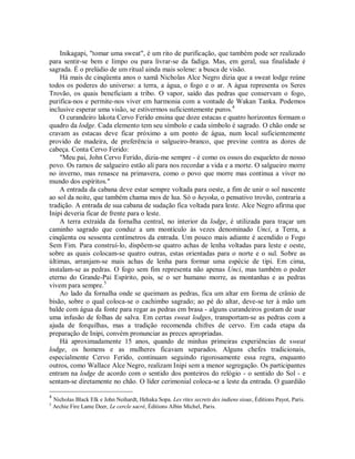 Inikagapi, "tomar uma sweat", é um rito de purificação, que também pode ser realizado
para sentir-se bem e limpo ou para livrar-se da fadiga. Mas, em geral, sua finalidade é
sagrada. É o prelúdio de um ritual ainda mais solene: a busca de visão.
Há mais de cinqüenta anos o xamã Nicholas Alce Negro dizia que a sweat lodge reúne
todos os poderes do universo: a terra, a água, o fogo e o ar. A água representa os Seres
Trovão, os quais beneficiam a tribo. O vapor, saído das pedras que conservam o fogo,
purifica-nos e permite-nos viver em harmonia com a vontade de Wakan Tanka. Podemos
inclusive esperar uma visão, se estivermos suficientemente puros.4
O curandeiro lakota Cervo Ferido ensina que doze estacas e quatro horizontes formam o
quadro da lodge. Cada elemento tem seu símbolo e cada símbolo é sagrado. O chão onde se
cravam as estacas deve ficar próximo a um ponto de água, num local suficientemente
provido de madeira, de preferência o salgueiro-branco, que previne contra as dores de
cabeça. Conta Cervo Ferido:
"Meu pai, John Cervo Ferido, dizia-me sempre - é como os ossos do esqueleto de nosso
povo. Os ramos de salgueiro estão ali para nos recordar a vida e a morte. O salgueiro morre
no inverno, mas renasce na primavera, como o povo que morre mas continua a viver no
mundo dos espíritos."
A entrada da cabana deve estar sempre voltada para oeste, a fim de unir o sol nascente
ao sol da noite, que também chama mos de lua. Só o heyoka, o pensativo trovão, contraria a
tradição. A entrada de sua cabana de sudação fica voltada para leste. Alce Negro afirma que
Inipi deveria ficar de frente para o leste.
A terra extraída da fornalha central, no interior da lodge, é utilizada para traçar um
caminho sagrado que conduz a um montículo às vezes denominado Unci, a Terra, a
cinqüenta ou sessenta centímetros da entrada. Um pouco mais adiante é acendido o Fogo
Sem Fim. Para construí-lo, dispõem-se quatro achas de lenha voltadas para leste e oeste,
sobre as quais colocam-se quatro outras, estas orientadas para o norte e o sul. Sobre as
últimas, arranjam-se mais achas de lenha para formar uma espécie de tipi. Em cima,
instalam-se as pedras. O fogo sem fim representa não apenas Unci, mas também o poder
eterno do Grande-Pai Espírito, pois, se o ser humano morre, as montanhas e as pedras
vivem para sempre.5
Ao lado da fornalha onde se queimam as pedras, fica um altar em forma de crânio de
bisão, sobre o qual coloca-se o cachimbo sagrado; ao pé do altar, deve-se ter à mão um
balde com água da fonte para regar as pedras em brasa - alguns curandeiros gostam de usar
uma infusão de folhas de salva. Em certas sweat lodges, transportam-se as pedras com a
ajuda de forquilhas, mas a tradição recomenda chifres de cervo. Em cada etapa da
preparação de Inipi, convém pronunciar as preces apropriadas.
Há aproximadamente 15 anos, quando de minhas primeiras experiências de sweat
lodge, os homens e as mulheres ficavam separados. Alguns chefes tradicionais,
especialmente Cervo Ferido, continuam seguindo rigorosamente essa regra, enquanto
outros, como Wallace Alce Negro, realizam Inipi sem a menor segregação. Os participantes
entram na lodge de acordo com o sentido dos ponteiros do relógio - o sentido do Sol - e
sentam-se diretamente no chão. O líder cerimonial coloca-se a leste da entrada. O guardião
4
Nicholas Black Elk e John Neihardt, Hehaka Sopa. Les rites secrets des indiens sioux, Éditions Payot, Paris.
5
Archie Fire Lame Deer, Le cercle sacré, Éditions Albin Michel, Paris.
 