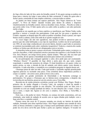 do fogo oficia do lado de fora, perto da fornalha central. É ele quem carrega as pedras em
brasa para o interior da lodge a uma ordem do líder cerimonial. É ainda ele quem abre e
fecha a porta, constituída de uma simples cobertura, e executa todas as ordens.
As pedras em brasa tomam um aspecto particular. Alce Negro chama-as de "stone
people", "o Povo da Pedra". Quando levadas para dentro da cabana e dispostas
ritualisticamente na fornalha central, vêem-se desenhar rostos, formas... Percebe-se então a
que ponto estão vivas. O líder ajunta salva ou cedro sobre as pedras e um odor particular
enche a lodge.
Aguarda-se em seguida que os bons espíritos se manifestem, que Wakan Tanka venha
pacificar e instruir o coração dos participantes. Cada qual faz sua prece e agradece ao
Criador, enquanto se despeja água fria sobre as pedras vermelhas. Pouco a pouco, um vapor
branco enche a cabana, como uma onda de ar quente surgida do solo.
As sweat lodges são não raro agradáveis, mas podem revelar-se opressivas para as
pessoas que não estão habituadas a esse tipo de experiência. Lembro-me de ter participado,
em 1985, de uma lodge conduzida por um jovem lakota, durante a qual todos os presentes
se sentiram incomodados pelo calor, realmente insuportável. Todavia, a maioria dos xamãs
conhece os limites que não devem ser ultrapassados com os novatos.
A atmosfera torna-se pouco a pouco envolvente. Estimulado pelos cantos, as preces e o
som dos chocalhos, o líder cerimonial concita a presença dos espíritos e a do Grande Pai do
Céu. Jerry Dunson, um amigo kiowa ponca, repetia sempre: "Meu pai, não sou mais que
uma coisinha, dê-me apenas a humildade necessária para realizar esta cerimônia."
Se um participante não conseguir agüentar o calor, deve pedir para sair exclamando:
"Mitakuye Oyasin." O guardião do fogo abrirá a porta para ele, que sairá, sempre
respeitando o sentido dos ponteiros do relógio. O ritual desdobra-se em quatro voltas ou
quatro portas, ou seja, a entrada da loja de sudação será aberta quatro vezes durante a
cerimônia. A cada uma delas, o curandeiro ou a curandeira pergunta se alguém deseja sair.
Chanunpa passa de mão em mão. Cada qual recebe o cachimbo sagrado pronunciando
algumas palavras ou recitando uma prece. Uma cerimônia dessa importância purifica o
corpo e o espírito - em certos casos, pode-se lavar com a salva.
Em geral, um grande sentimento de fraternidade e de harmonia comunga os
participantes. Foi graças a Chanunpa que os lakotas-sioux conseguiram, a despeito das
reviravoltas de sua história, preservar um elo estreito com a Terra-Mãe.
Recordo-me de minha primeira cerimônia yuwipi com Wallace Alce Negro. Desde o
primeiro dia de minha chegada a Crowley Lake, ele cumpria o ritual da manhã e
apresentava o cachimbo sagrado às sete direções. Tal cerimônia pode ser feita com o
cachimbo ou com um simples punhado de tabaco. As sete direções são: o norte, o leste, o
sul, o oeste, a nação das Águias (o elo com o criador), Unci Maka, a Terra-Mãe, e
Tunkashila.
Feito isso, o dia podia ter início. Portanto, no começo da tarde construímos, sob sua
orientação, uma tenda de sudação de acordo com as regras ditadas pela tradição: com o
fogo sem fim e o caminho central.
Éramos nesse dia cerca de 15 pessoas sentadas em círculo no interior da tenda de
sudação, formando uma alma espiritual única. Alce Negro espalhou uma camada de salva
sobre as brasas cintilantes e esperou que a fumaça assim perfumada subisse em volutas. O
poder da erva devia servir-lhe para fechar a porta aos espíritos malignos. O tocador de
 