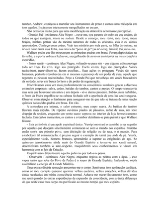 tambor, Andrew, começou a martelar seu instrumento de prece e cantou uma melopéia em
tons agudos. Estávamos inteiramente mergulhados no escuro.
Não demorou muito para que uma modificação na atmosfera se tornasse perceptível.
- Grande-Pai - exclamou Alce Negro -, ouve-me, sou parente de todos os que andam, de
todos os que rastejam, voam ou nadam. Desde o começo, meu rosto, meu torso, meus
braços, minhas pernas são da mesma natureza de todas as criaturas, elas e eu somos
aparentados. Conheço essas coisas. Vejo teu mistério por toda parte, na folha de outono, na
árvore onde brota essa folha, nas raízes do "povo de pé" [as árvores], Grande Pai, ouve-me.
Wallace pediu que lhe trouxessem as primeiras pedras em brasa. Foram depositadas na
fornalha, e a porta voltou a fechar-se, mergulhando de novo os assistentes na mais completa
escuridão.
- Posso sentir - continuou Alce Negro, voltando-se para nós - que alguma coisa protege
todo ser vivo. Eu vivo, logo sou protegido. Vocês vivem, logo são protegidos. Vocês
raciocinam, maravilham-se, fazem escolhas... Suas ações os protegem. Vocês são seres
humanos, portanto reconhecem em si mesmos a presença de um poder de cura, aquele que
regenera as pessoas necessitadas. Peço a Grande-Pai que reconheça em vocês buscadores
da verdade, seres em busca do bem e do poder de regeneração.
Penetrávamos cada vez mais profundamente na consciência xamânica graças a diversos
estímulos corporais: salva, cedro, batidas do tambor, cantos e preces. O tempo transcorria
mas sem que houvesse um antes e um depois - só o eterno presente. Súbito, num turbilhão,
o Povo da Pedra engolfou-se na cabana fechada sob a aparência de uma luz azul-turquesa.
Observei com atenção o fenômeno para assegurar-me de que não se tratava de uma reação
química natural das pedras em brasa. Em vão.
A atmosfera era intensa, o calor extremo, meu corpo suava. As batidas do tambor
ficaram mais rápidas. De repente ouvimos piados de pássaros, ruflar de asas, um leve
drapejar de tecidos, enquanto um vento suave soprava no interior da loja hermeticamente
fechada. Em certos momentos, os cantos e o tambor detinham-se para permitir que Wallace
falasse.
- Esta cerimônia é um apelo espiritual único. Yuwipi mostrará o caminho a ser seguido
por aqueles que desejam sinceramente comunicar-se com o mundo dos espíritos. Poderão
então servir seu próprio povo, sem distinção de religião ou de raça, e o mundo. Para
estabelecer tal comunicação, é preciso seguir o exemplo do xamã que anda de pé. Vocês,
especialmente vocês, homens brancos, aprenderão a superar as exigências do ego. Se
quiserem aproximar-se ainda mais do Grande Espírito e tornar-se um xamã natural,
desenvolvam também o auto-respeito, reequilibrem seus conhecimentos e vivam em
harmonia com as leis da Criação.
Respirávamos literalmente aquelas palavras por todos os poros.
- Observem - continuou Alce Negro, enquanto regava as pedras com a água -, este
vapor santo que sobe do Povo da Pedra é o sopro do Grande Espírito. Inalando-o, vocês
assimilarão a energia do Grande Mistério.
Uma extraordinária sensação percorreu-me o corpo. Senti uma leve aceleração cardíaca,
como se meu coração quisesse queimar velhas escórias, velhas emoções, velhas dúvidas
ainda recalcadas em minha consciência normal. Achava-me maravilhosamente bem, como
me senti quando de outras experiências de expansão da consciência, com a única diferença
de que neste caso meu corpo era purificado ao mesmo tempo que meu espírito.
 