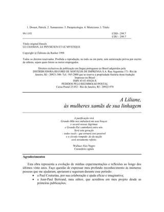 1. Drouot, Patrick. 2. Xamanismo. 3. Parapsicologia. 4. Misticismo. I. Título.
99-1193 CDD - 299.7
CDU - 299.7
Título original francês
LE CHAMAN, LE PHYSICIEN ET LE MYSTIQUE
Copyright @ Éditions du Rocher 1998
Todos os direitos reservados. Proibida a reprodução, no todo ou em parte, sem autorização prévia por escrito
da editora, sejam quais forem os meios empregados.
Direitos exclusivos de publicação em língua portuguesa no Brasil adquiridos pela
DISTRIBUIDORA RECORD DE SERVIÇOS DE IMPRENSA S.A. Rua Argentina 171- Rio de
Janeiro, RJ - 20921-380- Tel.: 585-2000 que se reserva a propriedade literária desta tradução
Impresso no Brasil
ISBN 85-01-05626-X
PEDIDOS PELO REEMBOLSO POSTAL
Caixa Postal 23.052 - Rio de Janeiro, RJ - 20922-970
A Liliane,
às mulheres xamãs de sua linhagem
A purificação virá
Grande-Mãe nos embalará em seus braços
e secará nossas lágrimas
e Grande-Pai caminhará entre nós.
Será esta geração
- todos vocês - que tornará isso possível
e o círculo rompido .do da nação
será novamente refeito.
Wallace Alce Negro
Curandeiro oglala
Agradecimentos
Esta obra representa a evolução de minhas experimentações e reflexões ao longo dos
últimos vinte anos. Faço questão de expressar meu profundo reconhecimento às inúmeras
pessoas que me ajudaram, apoiaram e seguiram durante esse período:
 a Paul Couturiau, por sua colaboração e ajuda eficaz e imaginativa;
 a Jean-Paul Bertrand, meu editor, que acreditou em meu projeto desde as
primeiras publicações;
 