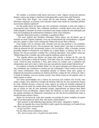Na verdade, a cerimônia ainda durou uma hora e meia. Alguns oravam por parentes
doentes; outros, por amigos e familiares já desaparecidos; outros mais, pela Natureza.
Como dizia Alce Negro, "em yuwipi não há mais homens, mulheres, raças, nem
diferenças religiosas; só existem seres humanos unidos num estado de comunhão perfeita,
num mesmo impulso espiritual".
Eu não podia deixar de pensar que tais cerimônias remontam à noite dos tempos e
atravessaram toda a história. Nós, ocidentais, perdemos o sentido desses ritos, mas talvez
tenha chegado o momento de tornar a encontrar essas antigas sendas de auto-realização, por
meio da ressurgência de ensinamentos xamânicos várias vezes milenares.
Enquanto fumávamos juntos o cachimbo, o grande-pai falou:
- Faz meio milênio que fumamos Chanunpa. Nessa época, um clã lakota, que se
instalara na atual Virginia ocidental, viveu um acontecimento tão extraordinário e sagrado
para nós, quanto o é para vocês a entrega das Tábuas da Lei por Deus a Moisés.
Uma mulher veio ao encontro dele, trazendo com ela uma profecia e um cachimbo,
objeto de unificação do povo. Ela era parente dos "quatro patas", que logo se tornariam a
fonte de alimento do clã e de proteção contra o frio (os bisões). Aliás, a estranha visitante
pretendia chamar-se Ptesanwim, sua família era a nação Bisão; os machos são Pta, e as
fêmeas, Pte. Ela era, portanto, a mulher Pte, a irmã de cada lakota. "Sou mulher", disse ela.
"Minha língua fala a verdade, não existe nada de malfazejo dentro de mim."
"Em seguida ofertou aos lakotas um longo tubo estreito, a laringe da Pte, que ela
esticara e secara para o alento do homem. 'Este tubo', disse ela, 'tornará visível o alento de
vocês. Usem-no para manifestar o bem, para entrar em contato com a sabedoria dos
antepassados, para unir o povo e fazer com que suas palavras sejam sempre harmoniosas.'"
Eu conhecia a história da Mulher Bisão. Foi ela quem transmitiu aos lakotas-sioux as
sete cerimônias que constituem a ossatura de sua cosmogonia. Várias caíram em desuso,
mas outras continuaram vivas, ressurgindo durante os últimos trinta anos, graças ao
despertar da consciência xamânica na América do Norte: a dança do Sol, a busca de visão e
a Tenda de Sudação, com sua variante yuwipi. Esta última tornou-se tão popular entre os
índios quanto as outras.
Em várias oportunidades, tive a chance de conversar com Andrew Cão Trovão, meu
irmão e amigo. Esse admirável contador de histórias falou-me de suas incontáveis buscas
de visão. Hamble-cheyapi, a busca de visão, acha-se no centro do caminho espiritual do
índio desejoso de entrar em contato direto com Wakan Tanka. É uma cerimônia individual,
que se realiza no alto de uma montanha isolada, especialmente na famosa Bear Butte
(Colina do Urso) em Montana. Alguns índios das florestas, os sioux santees, que viviam
nas regiões selváticas do Minnesota, construíram no alto das árvores plataformas onde se
instalavam para efetuar a busca.
Quem vai em busca da visão deve guardar um período de jejum completo de quatro
dias. Eu já fizera jejuns de vários dias, mas nunca o jejum hídrico.
- Que acontece se não bebermos água durante vários dias? - perguntei a Andrew.
- Bem, no segundo dia a coisa fica difícil; então a gente faz uma prece ao Grande-Pai do
céu. Mas o pior ocorre no terceiro dia.
- O que você faz? - insisti.
Ele me olhou com ar zombeteiro e disse:
- Hey, then you pray more. (A gente reza mais forte)
 
