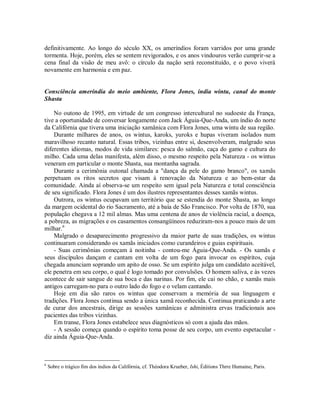 definitivamente. Ao longo do século XX, os ameríndios foram varridos por uma grande
tormenta. Hoje, porém, eles se sentem revigorados, e os anos vindouros verão cumprir-se a
cena final da visão de meu avô: o círculo da nação será reconstituído, e o povo viverá
novamente em harmonia e em paz.
Consciência ameríndia do meio ambiente, Flora Jones, índia wintu, canal do monte
Shasta
No outono de 1995, em virtude de um congresso intercultural no sudoeste da França,
tive a oportunidade de conversar longamente com Jack Águia-Que-Anda, um índio do norte
da Califórnia que tivera uma iniciação xamânica com Flora Jones, uma wintu de sua região.
Durante milhares de anos, os wintus, karoks, yuroks e hupas viveram isolados num
maravilhoso recanto natural. Essas tribos, vizinhas entre si, desenvolveram, malgrado seus
diferentes idiomas, modos de vida similares: pesca do salmão, caça do gamo e cultura do
milho. Cada uma delas manifesta, além disso, o mesmo respeito pela Natureza - os wintus
veneram em particular o monte Shasta, sua montanha sagrada.
Durante a cerimônia outonal chamada a "dança da pele do gamo branco", os xamãs
perpetuam os ritos secretos que visam à renovação da Natureza e ao bem-estar da
comunidade. Ainda aí observa-se um respeito sem igual pela Natureza e total consciência
de seu significado. Flora Jones é um dos ilustres representantes desses xamãs wintus.
Outrora, os wintus ocupavam um território que se estendia do monte Shasta, ao longo
da margem ocidental do rio Sacramento, até a baía de São Francisco. Por volta de 1870, sua
população chegava a 12 mil almas. Mas uma centena de anos de violência racial, a doença,
a pobreza, as migrações e os casamentos consangüíneos reduziram-nos a pouco mais de um
milhar.6
Malgrado o desaparecimento progressivo da maior parte de suas tradições, os wintus
continuaram considerando os xamãs iniciados como curandeiros e guias espirituais.
- Suas cerimônias começam à noitinha - contou-me Águia-Que-Anda. - Os xamãs e
seus discípulos dançam e cantam em volta de um fogo para invocar os espíritos, cuja
chegada anunciam soprando um apito de osso. Se um espírito julga um candidato aceitável,
ele penetra em seu corpo, o qual é logo tomado por convulsões. O homem saliva, e às vezes
acontece de sair sangue de sua boca e das narinas. Por fim, ele cai no chão, e xamãs mais
antigos carregam-no para o outro lado do fogo e o velam cantando.
Hoje em dia são raros os wintus que conservam a memória de sua linguagem e
tradições. Flora Jones continua sendo a única xamã reconhecida. Continua praticando a arte
de curar dos ancestrais, dirige as sessões xamânicas e administra ervas tradicionais aos
pacientes das tribos vizinhas.
Em transe, Flora Jones estabelece seus diagnósticos só com a ajuda das mãos.
- A sessão começa quando o espírito toma posse de seu corpo, um evento espetacular -
diz ainda Águia-Que-Anda.
6
Sobre o trágico fim dos índios da Califórnia, cf. Théodora Krueber, Ishi, Éditions Thrre Humaine, Paris.
 