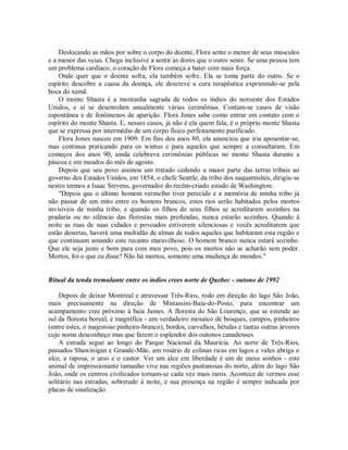 Deslocando as mãos por sobre o corpo do doente, Flora sente o menor de seus músculos
e a menor das veias. Chega inclusive a sentir as dores que o outro sente. Se uma pessoa tem
um problema cardíaco, o coração de Flora começa a bater com mais força.
Onde quer que o doente sofra, ela também sofre. Ela se toma parte do outro. Se o
espírito descobre a causa da doença, ele descreve a cura terapêutica exprimindo-se pela
boca do xamã.
O monte Shasta é a montanha sagrada de todos os índios do noroeste dos Estados
Unidos, e aí se desenrolam anualmente várias cerimônias. Contam-se casos de visão
espontânea e de fenômenos de aparição. Flora Jones sabe como entrar em contato com o
espírito do monte Shasta. E, nesses casos, já não é ela quem fala, é o próprio monte Shasta
que se expressa por intermédio de um corpo físico perfeitamente purificado.
Flora Jones nasceu em 1909. Em fins dos anos 80, ela anunciou que iria aposentar-se,
mas continua praticando para os wintus e para aqueles que sempre a consultaram. Em
começos dos anos 90, ainda celebrava cerimônias públicas no monte Shasta durante a
páscoa e em meados do mês de agosto.
Depois que seu povo assinou um tratado cedendo a maior parte das terras tribais ao
governo dos Estados Unidos, em 1854, o chefe Seattle, da tribo dos suquamishes, dirigiu-se
nestes termos a Isaac Stevens, governador do recém-criado estado de Washington:
"Depois que o último homem vermelho tiver perecido e a memória de minha tribo já
não passar de um mito entre os homens brancos, estes rios serão habitados pelos mortos
invisíveis de minha tribo, e quando os filhos de seus filhos se acreditarem sozinhos na
pradaria ou no silêncio das florestas mais profundas, nunca estarão sozinhos. Quando à
noite as ruas de suas cidades e povoados estiverem silenciosas e vocês acreditarem que
estão desertas, haverá uma multidão de almas de todos aqueles que habitaram esta região e
que continuam amando este recanto maravilhoso. O homem branco nunca estará sozinho.
Que ele seja justo e bom para com meu povo, pois os mortos não se acharão sem poder.
Mortos, foi o que eu disse? Não há mortos, somente uma mudança de mundos."
Ritual da tenda tremulante entre os índios crees norte de Quebec - outono de 1992
Depois de deixar Montreal e atravessar Três-Rios, rodo em direção do lago São João,
mais precisamente na direção de Mistassini-Baía-do-Posto, para encontrar um
acampamento cree próximo à baía James. A floresta do São Lourenço, que se estende ao
sul da floresta boreal, é magnífica - um verdadeiro mosaico de bosques, campos, pinheiros
(entre estes, o majestoso pinheiro-branco), bordos, carvalhos, bétulas e tantas outras árvores
cujo nome desconheço mas que fazem o esplendor dos outonos canadenses.
A estrada segue ao longo do Parque Nacional da Maurícia. Ao norte de Três-Rios,
passados Shawinigan e Grande-Mãe, um rosário de colinas ricas em lagos e vales abriga o
alce, a raposa, o urso e o castor. Ver um alce em liberdade é um de meus sonhos - este
animal de impressionante tamanho vive nas regiões pantanosas do norte, além do lago São
João, onde os centros civilizados tornam-se cada vez mais raros. Acontece de vermos esse
solitário nas estradas, sobretudo à noite, e sua presença na região é sempre indicada por
placas de sinalização.
 