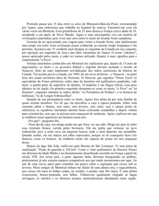 Pretendo passar uns 15 dias entre os crees de Mistassini-Baía-do-Posto, recomendado
por Agnes, uma enfermeira que trabalha no hospital da reserva. Encontrei-me com ela
várias vezes em Montreal. Essa grenoblense de 35 anos deixou a França com a idade de 18,
atendendo a um apelo do Novo Mundo. Agnes é uma enciclopédia viva em matéria de
civilizações ameríndias, pois viveu sete anos entre os inuits do Grande Norte canadense.
Gostaria de ter aproveitado esta viagem para visitar o Grande Norte, mas infelizmente
meu tempo era curto. Essa civilização pouco conhecida, ao mesmo tempo longínqua e tão
próximo, fascinava-me. O vocábulo inuit designa os esquimós do Canadá em seu conjunto,
por oposição aos esquimós da Ásia e das ilhas Aleutienas do Alasca. O termo "eskimos",
pouco apreciado pelos inuits, é cada vez menos utilizado. Quanto à inuit, significa pura e
simplesmente "o Povo".
Artistas ameríndios conhecidos em Montreal me explicaram que, depois de 15 anos de
negociações, os inuits e os governos federal e regional haviam assinado o acordo de
Nunavut, fruto da mais importante reivindicação dos índios autóctones da história do
Canadá. Tal acordo prevê a criação, em 1999, de um novo território - o Nunavut - na parte
leste dos atuais territórios ditos do Noroeste. O Nunavut, que significa "Nossa Terra" (o
equivalente do Fenua polinésio), cobre mais de duzentos mil quilômetros quadrados, vale
dizer: a quinta parte da superfície de Quebec. O inuktitut é sua língua oficial, com peso
idêntico ao do inglês. Os próprios esquimós designam-se como os inuits, "o Povo" ou "os
Homens", enquanto chamam os índios itkilits, "os Portadores de Piolhos", e os brancos de
kallunaat, "os de Longas Sobrancelhas".
Quando de sua permanência entre os inuits, Agnes fora adota da por uma família de
quase setenta membros. Foi ali que ela descobriu a caça à raposa prateada. Sobre uma
extensão plana e branca, sem mato, sem árvores, sem vales, sem o menor ponto de
referência, os caçadores caminham durante horas colocando armadilhas e depois voltam
para examiná-las, sem que se percam nem esqueçam de nenhuma. Agnes explicou-me que
as mulheres eram superiores aos homens nessa arte.
- Por quê? - perguntei-lhe.
- Num dia de caça, um amigo pediu-me que fosse ver sua mãe. Dirigi-me para lá sobre
essa extensão branca varrida pelas borrascas. Ela me pediu que urinasse na neve
endurecida, pois a urina cava um pequeno buraco onde o inuit deposita sua armadilha.
Quando acabei, ela me lançou um olhar reprovador, porque eu só conseguira fazer três
buracos, como os homens. As mulheres inuits são capazes de urinar em sete pequenas
doses.
Depois do lago São João, enfiei-me pela floresta do São Lourenço. Vi uma placa de
sinalização: "Posto de gasolina a 120 km". Cento e vinte quilômetros de floresta! Pensei
nas florestas da Idade Média e no desmatamento desenfreado ocorrido na França a partir do
século VIII. Em nosso país, à parte algumas belas florestas franqueadas ao público,
praticamente já não existem espaços comparáveis aos que ainda encontramos por aqui. Ao
sair de uma curva, parei para caminhar um pouco sobre a vegetação que cresce sob as
árvores. Meus amigos de Montreal tinham me falado de uma planta rara, o suga-pinheim,
que cresce em meio às folhas caídas, na sombra, e produz uma flor única. É uma planta
evanescente, branco-prateada, sem falhas. Tinham-me igualmente elogiado as bagas
selvagens, os mirtilos e os famosos acianos, particularmente abundantes nesta região.
 