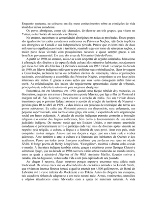 Enquanto passeava, eu colocava em dia meus conhecimentos sobre as condições de vida
atual dos índios canadense.
Os povos aborígines, como são chamados, dividem-se em três grupos, que vivem no
Yukon, os territórios do noroeste e o Ontário.
No entanto, encontram-se comunidades aborígines em todas as províncias. Esses grupos
são igualmente batizados canadenses autóctones ou Primeiras Nações, referência implícita
aos aborígines do Canadá e sua independência perdida. Parece que existem mais de duas
mil reservas espalhadas por todo o território, reunindo algo em torno de seiscentas nações, a
maior parte delas vivendo com pouquíssimos recursos e quase sempre graças a um
benefício governamental. É o caso dos crees de Mistassini-Baía-do-Posto.
A partir de 1960, no entanto, assiste-se a um despertar do orgulho ameríndio, bem como
à afirmação dos direitos e da especificidade cultural dos primeiros habitantes, notadamente
por meio da Carta dos Direitos e Liberdades assinada em 1982. Desde o começo da década
de 1980, os líderes indígenas esforçam-se por politizar suas reivindicações. Quer invoquem
a Constituição, reclamem terras ou defendam direitos de mineração, várias organizações
nacionais, especialmente a assembléia das Primeiras Nações, empenham-se em lutar pelos
interesses dos índios. É graças a essas ações que suas vozes conseguem enfim fazer-se
ouvir. As reivindicações dos índios são regularmente apresentadas diante de tribunais,
principalmente o direito à autonomia para os povos aborígines.
Encontrava-me em Montreal, em 1990, quando uma facção rebelde dos mohawks, os
Guerreiros, pegaram em armas e bloquearam a ponte Mercier, que liga a ilha de Montreal à
margem sul do São Lourenço, para chamar a atenção da mídia. Foi em virtude desses
transtornos que o governo federal assinou o acordo de criação do território de Nunavut -
prevista para 10 de abril de 1999 - e deu início a um processo de restituição das terras aos
povos autóctones. Eu sabia que Mistassini possuía um dispensário, uma enfermaria, um
pequeno supermercado, uma escola e uma igreja, em suma, o esqueleto de uma organização
social em bases ocidentais. A criação de escolas indígenas permite controlar a instrução
religiosa e o ensino das línguas autóctones, bem como o funcionamento de um sistema
judiciário indígena. Do mesmo modo que nos Estados Unidos, o movimento ameríndio
canadense é particularmente ativo e participa cada vez mais de diversas ações visando ao
respeito pela religião, a cultura, a língua e a história de seus povo. Amo este país, onde
conquistei muitos amigos. Amo-o por sua doçura e vigor, por seu clima rude e verões
calorosos. Amo também a arte, a cultura e a literatura dos habitantes de Quebec e dos
acadianos. Penso em todos esses franceses acadianos que perderam sua terra no século
XVIII. O longo poema de Henry Longfellow, "Evangeline", mostrou o drama deles a todo
o mundo. A literatura indígena também existe, graças a escritores como Georges Clutesi e
sobretudo Ipugri, que na década de 1930 escreveu várias obras traduzidas no mundo inteiro,
entre as quais a admirável Pilgrims of lhe Wild. Antonine Maillet, fazendo reviver a
Acádia, em La Sagouine, voltou a dar vida a um país espoliado de seu passado.
Ao chegar à reserva, fiquei surpreso porque esperava encontrar uma aldeia mais
tradicional. Os atuais crees são os descendentes de caçadores nômades do Grande Norte,
que viviam na imensa floresta boreal, a qual se estende por 4.800 quilômetros, do litoral do
Labrador até o curso inferior do Mackenzie e no Thkon. Antes da chegada dos europeus,
tais caçadores tinham de adaptar-se a um meio natural rude. Armas, vestimentas, utensílios
e objetos ritualísticos eram fabricados com a ajuda de materiais naturais. A vida
 