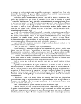 organizava-se em torno de técnicas aprendidas em comum e engenhos leves. Hoje, tudo
isso se foi. Os subsídios do governo federal permitiram-lhes construir pequenas casas de
madeira, típicas das pequenas cidades norte-americanas.
Agnes logo aparece para receber-me e ajudar a me instalar. Visito o dispensário cree,
muito bem equipado com sua salinha de operações e seus leitos de hospital. O pessoal
"estrangeiro" inclui apenas Agnes, Mercedes, uma médica de origem espanhola que dirige
o centro, e uma terceira pessoa. Todos os demais empregados são crees. Todas as tabuletas
são escritas em inglês e em algonquino.Visitei várias vezes a aldeia. Fica perdida no meio
da floresta, a mais de oitenta quilômetros da cidade mais próxima. Outra surpresa me
esperava: um grande capitel ergue-se no centro da reserva - a igreja dos pentecostais,
estabelecidos ali há muitos anos.
Levado pela curiosidade, fui até lá uma tarde e presenciei um espetáculo surpreendente.
"A tenda", como a chamam familiarmente os crees, parece-se com o capitel de um circo.
No interior, estão dispostos bancos de dois lugares como numa sala de aula. Três jovens
pregadores de cabelos curtos, paletó, camisa branca e gravata tocavam violão,
acompanhando cantos religiosos diante de uns vinte índios. Num intervalo de cinco ou dez
minutos, espectadores deixavam a tenda, sendo substituídos por outros.
Logo entendi tratar-se de uma das maiores atrações da aldeia. Quando um índio se via
desocupado, dizia aos de seu círculo:
- "Let's go to the tent" [Vamos ver o que se passa na tenda].
Um dia, encontrei o antigo chefe da aldeia, com mais de noventa anos, e a mulher mais
idosa, com seus 102 anos. Perguntei-lhes se apreciavam o modo de vida ocidental.
Evidentemente, esses antigos, que haviam conhecido o tempo dos wigwams e da comunhão
com a Natureza, sentiam-se constrangidos naquele novo quadro. O chefe me respondeu:
- Vivemos entre quatro e cinco anos nestas casas, mas só esperamos uma coisa: que os
jovens dêem o sinal de partida. Então vamos passar de seis a sete meses na floresta, onde
caçamos, pescamos e voltamos a encontrar nosso ambiente natural.
Sorri ao pensar que os jovens em questão eram, em sua grande maioria, sólidos
sexagenários.
Seguindo as recomendações de Agnes e Mercedes, fui visitar o xamã da aldeia, o
médico dos matos, o "bush-doctor", como é chamado aqui. Depois de muitas reticências,
ele me explicou a maneira como utilizava as plantas e falou-me de certas cerimônias, entre
as quais a do famoso tambor de caça cree e a tenda tremulante. Indaguei-lhe se ainda
praticava rituais da tenda tremulante. Seu rosto fechou-se. Depois de algumas horas de
conversa, percebi com desgosto que esses autóctones tinham perdido muito de suas crenças
e de seus rituais.
- No entanto - disse ele -, nossas lendas, hoje bastante esquecidas pela maioria dos
nossos, contam como os crees organizaram-se em comunidades, como se multiplicaram e
fundaram sua sociedade, a dos homens por excelência, e como assim estabeleceram uma
ordem num mundo antes caótico.
Mitos e lendas terminam quando o mundo do Povo encontra um lugar.
Todavia, relações estreitas subsistem entre os homens e os animais graças a um ser
investido, o xamã, dedicado à arte de invocar os espíritos animais para utilizar sua força ou
astúcia em seu próprio proveito ou no do grupo. Entre os crees, a caça era um verdadeiro
ritual em que todas as etapas - do cerco à caça à sua partilha - eram marcadas por gestos ou
 