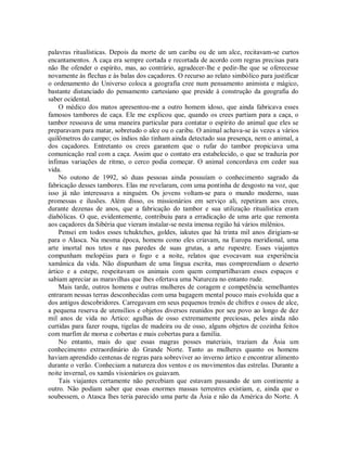 palavras ritualísticas. Depois da morte de um caribu ou de um alce, recitavam-se curtos
encantamentos. A caça era sempre cortada e recortada de acordo com regras precisas para
não lhe ofender o espírito, mas, ao contrário, agradecer-lhe e pedir-lhe que se oferecesse
novamente às flechas e às balas dos caçadores. O recurso ao relato simbólico para justificar
o ordenamento do Universo coloca a geografia cree num pensamento animista e mágico,
bastante distanciado do pensamento cartesiano que preside à construção da geografia do
saber ocidental.
O médico dos matos apresentou-me a outro homem idoso, que ainda fabricava esses
famosos tambores de caça. Ele me explicou que, quando os crees partiam para a caça, o
tambor ressoava de uma maneira particular para contatar o espírito do animal que eles se
preparavam para matar, sobretudo o alce ou o caribu. O animal achava-se às vezes a vários
quilômetros do campo; os índios não tinham ainda detectado sua presença, nem o animal, a
dos caçadores. Entretanto os crees garantem que o rufar do tambor propiciava uma
comunicação real com a caça. Assim que o contato era estabelecido, o que se traduzia por
ínfimas variações de ritmo, o cerco podia começar. O animal concordava em ceder sua
vida.
No outono de 1992, só duas pessoas ainda possuíam o conhecimento sagrado da
fabricação desses tambores. Elas me revelaram, com uma pontinha de desgosto na voz, que
isso já não interessava a ninguém. Os jovens voltam-se para o mundo moderno, suas
promessas e ilusões. Além disso, os missionários em serviço ali, repetiram aos crees,
durante dezenas de anos, que a fabricação do tambor e sua utilização ritualística eram
diabólicas. O que, evidentemente, contribuiu para a erradicação de uma arte que remonta
aos caçadores da Sibéria que vieram instalar-se nesta imensa região há vários milênios.
Pensei em todos esses tchuktches, goldes, iakutes que há trinta mil anos dirigiam-se
para o Alasca. Na mesma época, homens como eles criavam, na Europa meridional, uma
arte imortal nos tetos e nas paredes de suas grutas, a arte rupestre. Esses viajantes
compunham melopéias para o fogo e a noite, relatos que evocavam sua experiência
xamânica da vida. Não dispunham de uma língua escrita, mas compreendiam o deserto
ártico e a estepe, respeitavam os animais com quem compartilhavam esses espaços e
sabiam apreciar as maravilhas que lhes ofertava uma Natureza no entanto rude.
Mais tarde, outros homens e outras mulheres de coragem e competência semelhantes
entraram nessas terras desconhecidas com uma bagagem mental pouco mais evoluída que a
dos antigos descobridores. Carregavam em seus pequenos trenós de chifres e ossos de alce,
a pequena reserva de utensílios e objetos diversos reunidos por seu povo ao longo de dez
mil anos de vida no Ártico: agulhas de osso extremamente preciosas, peles ainda não
curtidas para fazer roupa, tigelas de madeira ou de osso, alguns objetos de cozinha feitos
com marfim de morsa e cobertas e mais cobertas para a família.
No entanto, mais do que essas magras posses materiais, traziam da Ásia um
conhecimento extraordinário do Grande Norte. Tanto as mulheres quanto os homens
haviam aprendido centenas de regras para sobreviver ao inverno ártico e encontrar alimento
durante o verão. Conheciam a natureza dos ventos e os movimentos das estrelas. Durante a
noite invernal, os xamãs visionários os guiavam.
Tais viajantes certamente não percebiam que estavam passando de um continente a
outro. Não podiam saber que essas enormes massas terrestres existiam, e, ainda que o
soubessem, o Atasca lhes teria parecido uma parte da Ásia e não da América do Norte. A
 