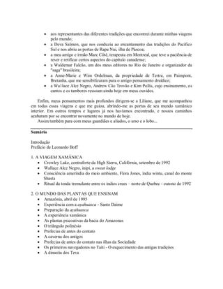  aos representantes das diferentes tradições que encontrei durante minhas viagens
pelo mundo;
 a Deva Salmon, que nos conduziu ao encantamento das tradições do Pacífico
Sul e nos abriu as portas de Rapa Nui, ilha de Páscoa;
 a meu amigo e irmão Marc Côté, terapeuta em Montreal, que teve a paciência de
rever e retificar certos aspectos do capítulo canadense;
 a Waldemar Falcão, um dos meus editores no Rio de Janeiro e organizador da
"saga" brasileira;
 a Anne-Marie e Wim Ordelman, da propriedade de Tertre, em Paimpont,
Bretanha, que me sensibilizaram para o antigo pensamento druídico;
 a Wa1lace Alce Negro, Andrew Cão Trovão e Kim Pollis, cujo ensinamento, os
cantos e os tambores ressoam ainda hoje em meus ouvidos.
Enfim, meus pensamentos mais profundos dirigem-se a Liliane, que me acompanhou
em todas essas viagens e que me guiou, abrindo-me as portas de seu mundo xamânico
interior. Em outros tempos e lugares já nos havíamos encontrado, e nossos caminhos
acabaram por se encontrar novamente no mundo de hoje.
Assim também para com meus guardiães e aliados, o urso e o lobo...
Sumário
Introdução
Prefácio de Leonardo Boff
1. A VIAGEM XAMÂNICA
 Crowley Lake, contraforte da High Sierra, Califórnia, setembro de 1992
 Wallace Alce Negro, inipi, a sweat lodge
 Consciência ameríndia do meio ambiente, Flora Jones, índia wintu, canal do monte
Shasta
 Ritual da tenda tremulante entre os índios crees – norte de Quebec - outono de 1992
2. O MUNDO DAS PLANTAS QUE ENSINAM
 Amazônia, abril de 1995
 Experiência com a ayahuasca - Santo Daime
 Preparação da ayahuasca
 A experiência xamânica
 As plantas psicoativas da bacia do Amazonas
 O triângulo polinésio
 Profecias de antes do contato
 A caverna dos antigos
 Profecias de antes do contato nas ilhas da Sociedade
 Os primeiros navegadores no Taiti - O esquecimento das antigas tradições
 A dinastia dos Teva
 