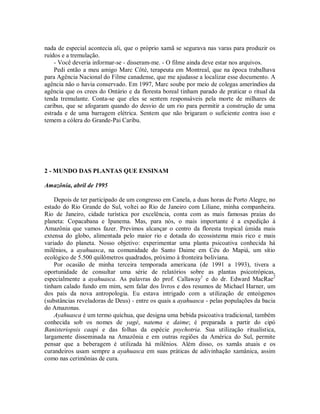 nada de especial acontecia ali, que o próprio xamã se segurava nas varas para produzir os
ruídos e a tremulação.
- Você deveria informar-se - disseram-me. - O filme ainda deve estar nos arquivos.
Pedi então a meu amigo Marc Côté, terapeuta em Montreal, que na época trabalhava
para Agência Nacional do Filme canadense, que me ajudasse a localizar esse documento. A
agência não o havia conservado. Em 1997, Marc soube por meio de colegas ameríndios da
agência que os crees do Ontário e da floresta boreal tinham parado de praticar o ritual da
tenda tremulante. Conta-se que eles se sentem responsáveis pela morte de milhares de
caribus, que se afogaram quando do desvio de um rio para permitir a construção de uma
estrada e de uma barragem elétrica. Sentem que não brigaram o suficiente contra isso e
temem a cólera do Grande-Pai Caribu.
2 - MUNDO DAS PLANTAS QUE ENSINAM
Amazônia, abril de 1995
Depois de ter participado de um congresso em Canela, a duas horas de Porto Alegre, no
estado do Rio Grande do Sul, voltei ao Rio de Janeiro com Liliane, minha companheira.
Rio de Janeiro, cidade turística por excelência, conta com as mais famosas praias do
planeta: Copacabana e Ipanema. Mas, para nós, o mais importante é a expedição à
Amazônia que vamos fazer. Previmos alcançar o centro da floresta tropical úmida mais
extensa do globo, alimentada pelo maior rio e dotada do ecossistema mais rico e mais
variado do planeta. Nosso objetivo: experimentar uma planta psicoativa conhecida há
milênios, a ayahuasca, na comunidade do Santo Daime em Céu do Mapiá, um sítio
ecológico de 5.500 quilômetros quadrados, próximo à fronteira boliviana.
Por ocasião de minha terceira temporada americana (de 1991 a 1993), tivera a
oportunidade de consultar uma série de relatórios sobre as plantas psicotrópicas,
especialmente a ayahuasca. As palavras do prof. Callaway1
e do dr. Edward MacRae2
tinham calado fundo em mim, sem falar dos livros e dos resumos de Michael Harner, um
dos pais da nova antropologia. Eu estava intrigado com a utilização de enteógenos
(substâncias reveladoras de Deus) - entre os quais a ayahuasca - pelas populações da bacia
do Amazonas.
Ayahuasca é um termo quíchua, que designa uma bebida psicoativa tradicional, também
conhecida sob os nomes de yagé, natema e daime; é preparada a partir do cipó
Banisteriopsis caapi e das folhas da espécie psychotria. Sua utilização ritualística,
largamente disseminada na Amazônia e em outras regiões da América do Sul, permite
pensar que a beberagem é utilizada há milênios. Além disso, os xamãs atuais e os
curandeiros usam sempre a ayahuasca em suas práticas de adivinhação xamânica, assim
como nas cerimônias de cura.
 