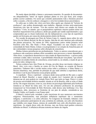 De modo algum decidido a bancar o psiconauta temerário, fiz questão de documentar-
me adequadamente "antes" de ingerir qualquer planta ou erva que fosse, pois sempre
podem ocorrer acidentes. Foi assim que consultei praticamente toda a literatura possível
sobre o assunto, a fim de conhecer a dosagem e o nível de toxidade desses psicotrópicos.
Eu sabia que os índios não vêem com bons olhos aquilo que chamam de "turismo da
ayahuasca", que acabou desnaturando suas tradições. Algumas revistas norte-americanas
incentivam esse tipo de turismo: "Um dos acessos mais diretos aos estados de êxtase
xamânico." Creio, no entanto, que os pesquisadores espirituais sinceros podem retirar um
benefício inquestionável da ayahuasca, desde que guiados por xamãs experimentados e que
compreendam que os rituais tradicionais são tão indispensáveis a esse tipo de experiência
quanto um bom guia, por causa dos deslocamentos dentro da floresta.
Por ocasião da passagem por Paris de Nelson Liano Jr., naquela época editor do selo
Nova Era da Editora Record, do Rio de Janeiro, falei-lhe de meu interesse pela utilização
das plantas psicoativas. No outono de 1994, organizamos juntos minha primeira turnê
brasileira entre Rio, São Paulo e Porto Alegre. Escudados em suas relações com a
comunidade do Santo Daime, Liliane e eu programamos ir ao coração da Amazônia para ali
dar continuidade a nossas pesquisas sobre alteração da consciência.
Minhas leituras perturbavam-me profundamente. Todos os autores concordavam que a
ayahuasca não acarretava nenhum efeito secundário nem provocava a menor dependência.
Além disso, a experiência desenrolava-se num estado de hiperconsciência - a pessoa podia
continuar a andar, falar e raciocinar. A possibilidade oferecida por essa planta, "que ensina"
a penetrar em estados-limites de consciência, conservando-se, no entanto, a noção do que se
passa em redor, intrigava-me.
Nelson conhecia bem Alex Polari de Alverga, um pilar desse movimento religioso no
Brasil. Alex vivia com a família no centro de Céu do Mapiá, no coração da floresta
amazônica. Tínhamos lido e ouvido muitas coisas sobre a ayahuasca, o Santo Daime e a
floresta amazônica, mas, partindo do princípio de que nada substitui a experiência direta,
decidimos ir até lá para formarmos nossa própria opinião.
A expedição - física e espiritual - começou desde nossa partida do Rio para a capital
federal do Brasil: Brasília!, a maior cidade do mundo [sic]. Lamentei não ter podido
demorar-me ali, pois poderia ter visitado Pierre Weil, que mora no lugar. Pierre é o reitor
da terceira universidade holística mundial, situada ao sul de Brasília, onde se acha a Cidade
da Paz. De origem alsaciana, como eu, esse doutor em psicologia diplomado pela Sorbonne
instalou-se no Brasil há trinta anos. Foi um dos primeiros professores de psicologia
transpessoal na Universidade de Belo Horizonte, onde deixou uma lembrança viva. Sua
importância, aliás, atravessou as fronteiras de seu país de adoção, estendendo-se aos
Estados Unidos, ao Canadá e à sua França natal.
O Brasil é notável pela variedade e pelo sincretismo de seus numerosos movimentos
religiosos. Historicamente, suas principais influências espirituais são o xamanismo
indígena, o catolicismo e os cultos africanos. No Congresso de Gramado, tínhamos visto
católicos praticantes participarem de uma cerimônia de umbanda, um culto afro-brasileiro
que trabalha com magia branca, mistura de candomblé (um culto afro-brasileiro puro) e
espiritismo. As origens desse culto são diversas, mas sua forma atual ganhou contornos
definidos no Brasil. A influência africana remonta aos bantos de Angola.
 