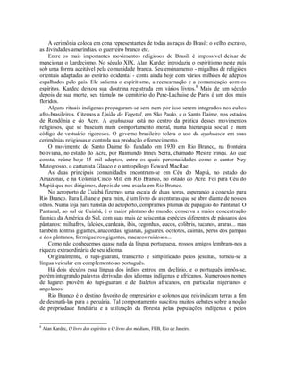 A cerimônia coloca em cena representantes de todas as raças do Brasil: o velho escravo,
as divindades ameríndias, o guerreiro branco etc.
Entre os mais importantes movimentos religiosos do Brasil, é impossível deixar de
mencionar o kardecismo. No século XIX, Alan Kardec introduziu o espiritismo neste país
sob uma forma aceitável pela comunidade branca. Seu ensinamento - migalhas de religiões
orientais adaptadas ao espírito ocidental - conta ainda hoje com vários milhões de adeptos
espalhados pelo país. Ele salienta o espiritismo, a reencarnação e a comunicação com os
espíritos. Kardec deixou sua doutrina registrada em vários livros.8
Mais de um século
depois de sua morte, seu túmulo no cemitério do Pere-Lachaise de Paris é um dos mais
floridos.
Alguns rituais indígenas propagaram-se sem nem por isso serem integrados nos cultos
afro-brasileiros. Citemos a União do Vegetal, em São Paulo, e o Santo Daime, nos estados
de Rondônia e do Acre. A ayahuasca está no centro da prática desses movimentos
religiosos, que se baseiam num comportamento moral, numa hierarquia social e num
código de vestuário rigorosos. O governo brasileiro tolera o uso da ayahuasca em suas
cerimônias religiosas e controla sua produção e fornecimento.
O movimento do Santo Daime foi fundado em 1930 em Rio Branco, na fronteira
boliviana, no estado do Acre, por Raimundo lrineu Serra, chamado Mestre lrineu. Ao que
consta, reúne hoje 15 mil adeptos, entre os quais personalidades como o cantor Ney
Matogrosso, o cartunista Glauco e o antropólogo Edward MacRae.
As duas principais comunidades encontram-se em Céu do Mapiá, no estado do
Amazonas, e na Colônia Cinco Mil, em Rio Branco, no estado do Acre. Foi para Céu do
Mapiá que nos dirigimos, depois de uma escala em Rio Branco.
No aeroporto de Cuiabá fizemos uma escala de duas horas, esperando a conexão para
Rio Branco. Para Liliane e para mim, é um livro de aventuras que se abre diante de nossos
olhos. Numa loja para turistas do aeroporto, compramos plumas de papagaio do Pantanal. O
Pantanal, ao sul de Cuiabá, é o maior pântano do mundo; conserva a maior concentração
faunica da América do Sul, com suas mais de seiscentas espécies diferentes de pássaros dos
pântanos: milhafres, falcões, cardeais, íbis, cegonhas, cucos, colibris, tucanos, araras... mas
também lontras gigantes, anacondas, iguanas, jaguares, ocelotes, caimãs, perus dos pampas
e dos pântanos, formigueiros gigantes, macacos ruidosos...
Como não conhecemos quase nada da língua portuguesa, nossos amigos lembram-nos a
riqueza extraordinária de seu idioma.
Originalmente, o tupi-guarani, transcrito e simplificado pelos jesuítas, tornou-se a
língua veicular em complemento ao português.
Há dois séculos essa língua dos índios entrou em declínio, e o português impôs-se,
porém integrando palavras derivadas dos idiomas indígenas e africanos. Numerosos nomes
de lugares provêm do tupi-guarani e de dialetos africanos, em particular nigerianos e
angolanos.
Rio Branco é o destino favorito de empresários e colonos que reivindicam terras a fim
de desmatá-las para a pecuária. Tal comportamento suscitou muitos debates sobre a noção
de propriedade fundiária e a utilização da floresta pelas populações indígenas e pelos
8
Alan Kardec, O livro dos espíritos e O livro dos médiuns, FEB, Rio de Janeiro.
 