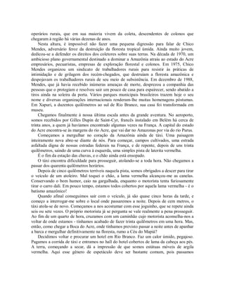 operários rurais, que em sua maioria vivem da coleta, descendentes de colonos que
chegaram à região há várias dezenas de anos.
Nesta altura, é impossível não fazer uma pequena digressão para falar de Chico
Mendes, adversário feroz da destruição da floresta tropical úmida. Ainda muito jovem,
dedicou-se a defender os direitos dos coletores sobre suas terras. Na década de 1970, um
ambicioso plano governamental destinado a dominar a Amazônia atraiu ao estado do Acre
empresários, pecuaristas, empresas de exploração florestal e colonos. Em 1975, Chico
Mendes organizou um sindicato de trabalhadores rurais para resistir às práticas de
intimidação e de grilagem dos recém-chegados, que destruíam a floresta amazônica e
despojavam os trabalhadores rurais de seu meio de subsistência. Em dezembro de 1988,
Mendes, que já havia recebido inúmeras ameaças de morte, desprezou a companhia das
pessoas que o protegiam e resolveu sair um pouco de casa para espairecer, sendo abatido a
tiros ainda na soleira da porta. Vários parques municipais brasileiros trazem hoje o seu
nome e diversas organizações internacionais renderam-lhe muitas homenagens póstumas.
Em Xapuri, a duzentos quilômetros ao sul de Rio Branco, sua casa foi transformada em
museu.
Chegamos finalmente à nossa última escala antes da grande aventura. No aeroporto,
somos recebidos por Gilles Dupin de Saint-Cyr, francês instalado em Belém há cerca de
trinta anos, a quem já havíamos encontrado algumas vezes na França. A capital do estado
do Acre encontra-se às margens do rio Acre, que vai dar no Amazonas por via do rio Purus.
Começamos a mergulhar no coração da Amazônia ainda de táxi. Uma paisagem
inteiramente nova abre-se diante de nós. Para começar, campos cultivados, uma estrada
asfaltada digna de nossas estradas federais na França, e de repente, depois de uns trinta
quilômetros, saindo de uma curva à esquerda, uma simples pista de laterita vermelha.
É o fim da estação das chuvas, e o chão ainda está ensopado.
O táxi encontra dificuldade para prosseguir, atolando-se a toda hora. Não chegamos a
passar dos quarenta quilômetros horários.
Depois de cinco quilômetros terríveis naquela pista, somos obrigados a descer para tirar
o veículo de um atoleiro. Mal toquei o chão, a lama vermelha alcançou-me as canelas.
Conservando o bom humor, caio na gargalhada, enquanto o motorista tenta furiosamente
tirar o carro dali. Em pouco tempo, estamos todos cobertos por aquela lama vermelha - é o
batismo amazônico!
Quando afinal conseguimos sair com o veículo, já são quase cinco horas da tarde, e
começo a interrogar-me sobre o local onde passaremos a noite. Depois de cem metros, o
táxi atola-se de novo. Começamos a nos acostumar com esse joguinho, que se repete ainda
seis ou sete vezes. O próprio motorista já se pergunta se vale realmente a pena prosseguir.
Ao fim de um quarto de hora, cruzamos com um caminhão cujo motorista aconselha-nos a
voltar de onde estamos - tínhamos acabado de fazer trinta quilômetros em uma hora. Mas,
então, como chegar a Boca do Acre, onde tínhamos previsto passar a noite antes de apanhar
a barca e mergulhar definitivamente na floresta, rumo a Céu do Mapiá?
Decidimos voltar e procurar um hotel em Rio Branco. Faz um calor úmido, pegajoso.
Pagamos a corrida de táxi e entramos no hall do hotel cobertos de lama da cabeça aos pés.
A terra, começando a secar, dá a impressão de que somos estátuas móveis de argila
vermelha. Aqui esse gênero de espetáculo deve ser bastante comum, pois passamos
 