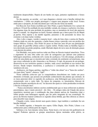 totalmente despercebidos. Depois de um banho em regra, jantamos rapidamente e fomos
dormir.
No dia seguinte, ao acordar - se é que chegamos a dormir com o barulho infernal dos
ventiladores -, Gilles nos propõe prosseguir a viagem num pequeno avião local. Fomos
então para o aeroporto, de onde decolamos por volta das dez horas da manhã.
Em Boca do Acre fomos recebidos por Alex Polari, a quem finalmente tive o prazer de
conhecer. O local fica atulhado de uma multidão variada, de crianças e cachorros vira-latas.
Em algumas lojas há uma profusão de produtos, mas os moradores do local não parecem
muito à vontade. Ao chegarmos ao hotel, ficamos sabendo que a barca para Céu do Mapiá
já partira. Para esperar a da manhã seguinte, passamos o dia passeando na única rua
existente e em duas ruelas vizinhas.
Alex é alto e magro, vestido à maneira local - calça de lona clara e camisa de flanela.
Embora ainda na casa dos quarenta, a barba branca torna-o parecido com um profeta dos
tempos bíblicos. Carioca, Alex Polari foi preso no final dos anos 60 por sua participação
num grupo de guerrilha urbana contra o regime militar. Perdeu todas as batalhas legais e
teve decretada sua prisão perpétua, sendo libertado depois de nove anos de detenção graças
a um decreto de anistia.
Em liberdade, esse poeta resolveu rodar um filme na floresta tropical amazônica. Tirou
o argumento de uma obra sobre um culto de seringueiros que adoram uma poderosa
beberagem amazônica, conhecida sob o nome de ayahuasca. Um chá amargo, produzido a
partir de uma planta que se encontra por toda a extensão do continente sul-americano, mas
que cresce sobretudo no alto Amazonas e no Orenoco. O cipó, da grossura de um polegar,
desenvolve-se nos territórios quentes e úmidos, onde cresce enrolando-se nos troncos das
árvores. Desde tempos imemoriais, a ayahuasca é consumida por ocasião dos rituais
xamânicos de cura.
Ayahuasca, em língua quíchua, significa o "vinho das almas" ou a "liana dos sonhos".
Aya quer dizer "morto", ehuasca, "cipó".
Nosso anfitrião conta-nos que os conquistadores descobriram nos Andes um povo
altamente civilizado, que possuía um profundo conhecimento das plantas que ensinam. Já
os incas pareciam deter os segredos da ayahuasca, uma beberagem que torna possível a
comunicação com o outro lado. Na época da conquista, os missionários falavam de
profecias durante sacerdócios do sol, "no decorrer dos quais as visões produzidas revelaram
o fim da civilização inca".
- Nunca encontramos indícios escritos estabelecendo que os incas utilizavam as plantas
psicotrópicas, mas é muito provável - diz Alex. - Os antigos mitos da Criação dos povos
amazônicos mostram que a combinação das duas plantas nativas da Amazônia (cipó e
folha) produz uma beberagem sagrada, que faz parte integrante de sua cosmologia. Os
povos da floresta tropical conhecem os segredos dessa bebida, que lhes oferecia as chaves
para descobrir suas origens.
Chegada a noite, vamos dormir num quarto rústico. Aqui também o ventilador faz um
barulho infernal.
Na manhã seguinte, o barqueiro nos espera. Gilles Dupin, Alex Polari, Liliane e eu
embarcamos para a última parte da viagem.
Subimos o rio Acre durante várias horas. Neste local, o rio tem uns três quilômetros de
largura! Podemos apreciar as granjas amazônicas típicas montadas sobre pilotis, as
 
