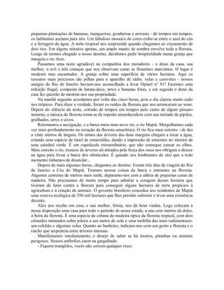 pequenas plantações de bananas, mangueiras, goiabeiras e arrozais - de tempos em tempos,
os habitantes acenam para nós. Um fabuloso mosaico de cores exibe-se entre o azul do céu
e a ferrugem da água. A noite tropical nos surpreende quando chegamos ao cruzamento de
dois rios. Em alguns minutos apenas, um amplo manto de sombra envolve toda a floresta.
Longe de termos chegado a nosso destino, decidimos pedir hospitalidade numa granja que
margeia o rio Acre.
Passamos uma noite agradável na companhia dos moradores - o dono da casa, sua
mulher, o avô e três crianças que nos observam como se fôssemos marcianos. O lugar é
modesto mas encantador. A granja cobre uma superfície de vários hectares. Aqui os
tesouros mais preciosos são pilhas para o aparelho de rádio, velas e canivetes - nossos
amigos do Rio de Janeiro haviam-nos aconselhado a levar Opinel n° 81! Fazemos uma
refeição frugal, composta de batata-doce, arroz e bananas fritas, e em seguida o dono da
casa fez questão de mostrar-nos sua propriedade.
Na manhã seguinte acordamos por volta das cinco horas, pois o dia clareia muito cedo
nos trópicos. Para dizer a verdade, foram os ruídos da floresta que nos arrancaram ao sono.
Depois do silêncio da noite, cortado de tempos em tempos pelo canto de algum pássaro
noturno, a música da floresta toma-se de repente ensurdecedora com sua miríade de pipilos,
grulhados, urros e uivos.
Retomamos a navegação, e a barca entra num novo rio, o rio Mapiá. Mergulhamos cada
vez mais profundamente no coração da floresta amazônica. O rio fica mais estreito - de dez
a vinte metros de largura. Os ramos das árvores das duas margens chegam a tocar a água,
criando uma espécie de túnel de esmeraldas, dando a impressão de estarmos no interior de
uma catedral verde. É um espetáculo extraordinário, que não consegue cansar os olhos.
Mais estreito o rio, troncos de árvores ali atirados pela força dos raios nos obrigam a descer
na água para livrar a barca dos obstáculos. É quando nos lembramos do táxi que a todo
momento tínhamos de desatolar...
Depois de mais algumas horas, chegamos ao destino. Foram três dias de viagem do Rio
de Janeiro a Céu do Mapiá. Tiramos nossas coisas da barca e entramos na floresta.
Algumas centenas de metros mais tarde, deparamo-nos com a aldeia de pequenas casas de
madeira. Não precisamos de muito tempo para admirar a coragem desses homens que
tiveram de lutar contra a floresta para conseguir alguns hectares de terra propícios à
agricultura e à criação de animais. O governo brasileiro concedeu aos residentes de Mapiá
uma reserva ecológica de 550 mil hectares que lhes permite subsistir e levar uma existência
decente.
Alex nos recebe em casa, e sua mulher, Sônia, nos dá boas vindas. Logo colocam à
nossa disposição uma casa para todo o período de nossa estada, a uns cem metros da deles,
à beira da floresta. É uma espécie de cabana de madeira típica da floresta tropical, com dois
cômodos montados sobre pilotis a um metro do solo e uma mobília das mais rudimentares:
um colchão e algumas velas. Quanto ao banheiro, indicam-nos com um gesto a floresta e o
riacho que serpenteia entre árvores imensas.
Manifestamos imediatamente o desejo de saber se há insetos, piranhas ou animais
perigosos. Nossos anfitriões caem na gargalhada:
- Fiquem tranqüilos, vocês não correm qualquer risco.
 