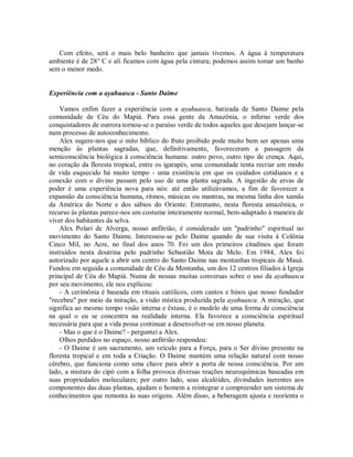 Com efeito, será o mais belo banheiro que jamais tivemos. A água à temperatura
ambiente é de 28° C e ali ficamos com água pela cintura; podemos assim tomar um banho
sem o menor medo.
Experiência com a ayahuasca - Santo Daime
Vamos enfim fazer a experiência com a ayahuasca, batizada de Santo Daime pela
comunidade de Céu do Mapiá. Para essa gente da Amazônia, o inferno verde dos
conquistadores de outrora tornou-se o paraíso verde de todos aqueles que desejam lançar-se
num processo de autoconhecimento.
Alex sugere-nos que o mito bíblico do fruto proibido pode muito bem ser apenas uma
menção às plantas sagradas, que, definitivamente, favoreceram a passagem da
semiconsciência biológica à consciência humana: outro povo, outro tipo de crença. Aqui,
no coração da floresta tropical, entre os igarapés, uma comunidade tenta recriar um modo
de vida esquecido há muito tempo - uma existência em que os cuidados cotidianos e a
conexão com o divino passam pelo uso de uma planta sagrada. A ingestão de ervas de
poder é uma experiência nova para nós: até então utilizávamos, a fim de favorecer a
expansão da consciência humana, ritmos, músicas ou mantras, na mesma linha dos xamãs
da América do Norte e dos sábios do Oriente. Entretanto, nesta floresta amazônica, o
recurso às plantas parece-nos um costume inteiramente normal, bem-adaptado à maneira de
viver dos habitantes da selva.
Alex Polari de Alverga, nosso anfitrião, é considerado um "padrinho" espiritual no
movimento do Santo Daime. Interessou-se pelo Daime quando de sua visita à Colônia
Cinco Mil, no Acre, no final dos anos 70. Foi um dos primeiros citadinos que foram
instruídos nesta doutrina pelo padrinho Sebastião Mota de Melo. Em 1984, Alex foi
autorizado por aquele a abrir um centro do Santo Daime nas montanhas tropicais de Mauá.
Fundou em seguida a comunidade de Céu da Montanha, um dos 12 centros filiados à Igreja
principal de Céu do Mapiá. Numa de nossas muitas conversas sobre o uso da ayahuasca
por seu movimento, ele nos explicou:
- A cerimônia é baseada em rituais católicos, com cantos e hinos que nosso fundador
"recebeu" por meio da miração, a visão mística produzida pela ayahuasca. A miração, que
significa ao mesmo tempo visão interna e êxtase, é o modelo de uma forma de consciência
na qual o eu se concentra na realidade interna. Ela favorece a consciência espiritual
necessária para que a vida possa continuar a desenvolver-se em nosso planeta.
- Mas o que é o Daime? - perguntei a Alex.
Olhos perdidos no espaço, nosso anfitrião respondeu:
- O Daime é um sacramento, um veículo para a Força, para o Ser divino presente na
floresta tropical e em toda a Criação. O Daime mantém uma relação natural com nosso
cérebro, que funciona como uma chave para abrir a porta de nossa consciência. Por um
lado, a mistura do cipó com a folha provoca diversas reações neuroquímicas baseadas em
suas propriedades moleculares; por outro lado, seus alcalóides, divindades inerentes aos
componentes das duas plantas, ajudam o homem a reintegrar e compreender um sistema de
conhecimentos que remonta às suas origens. Além disso, a beberagem ajusta e reorienta o
 